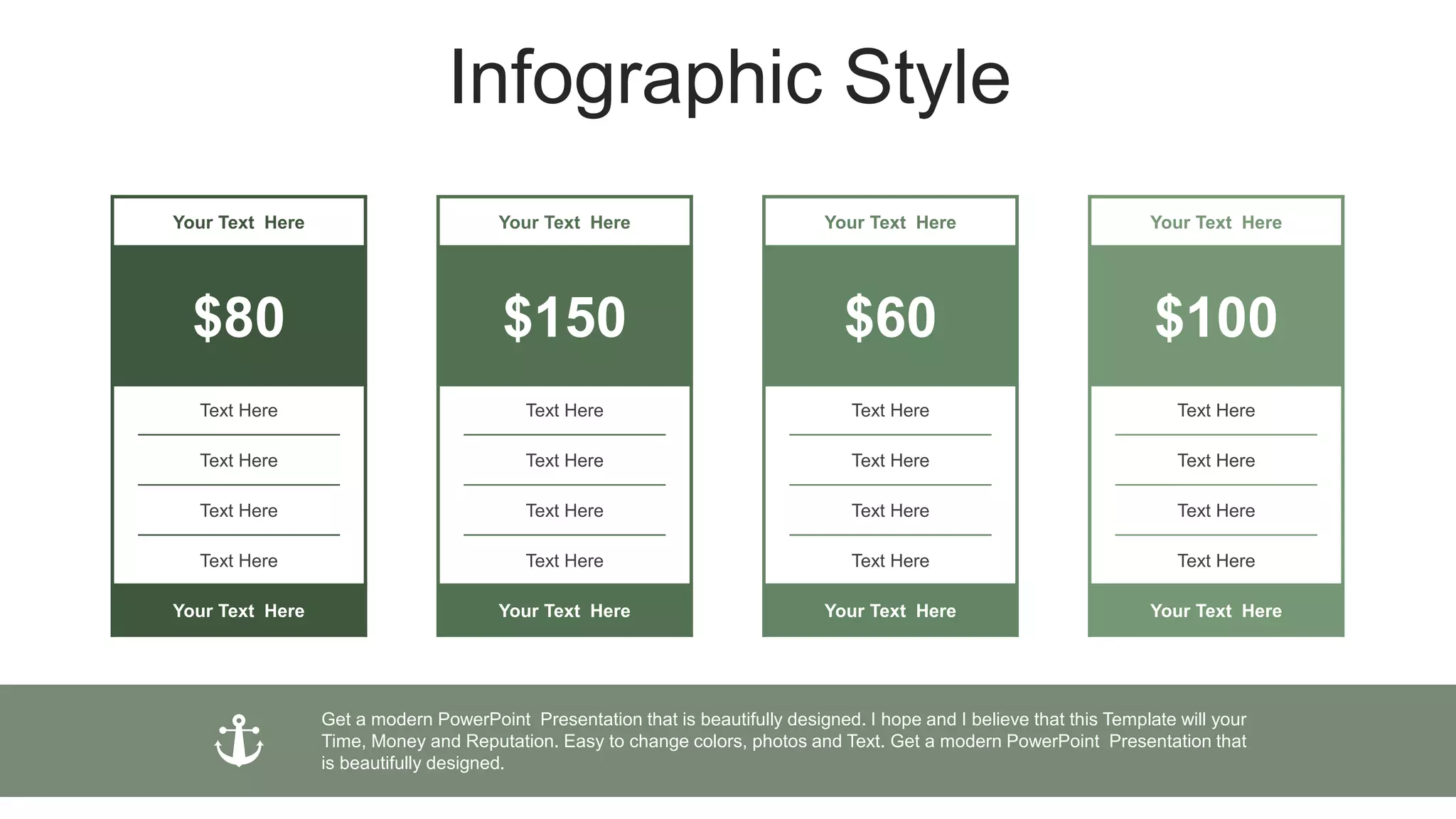 Infographic Style
Your Text Here
$150
Text Here
Text Here
Text Here
Text Here
Your Text Here
Your Text Here
$60
Text Here
Text Here
Text Here
Text Here
Your Text Here
Your Text Here
$100
Text Here
Text Here
Text Here
Text Here
Your Text Here
Get a modern PowerPoint Presentation that is beautifully designed. I hope and I believe that this Template will your
Time, Money and Reputation. Easy to change colors, photos and Text. Get a modern PowerPoint Presentation that
is beautifully designed.
Your Text Here
$80
Text Here
Text Here
Text Here
Text Here
Your Text Here
 