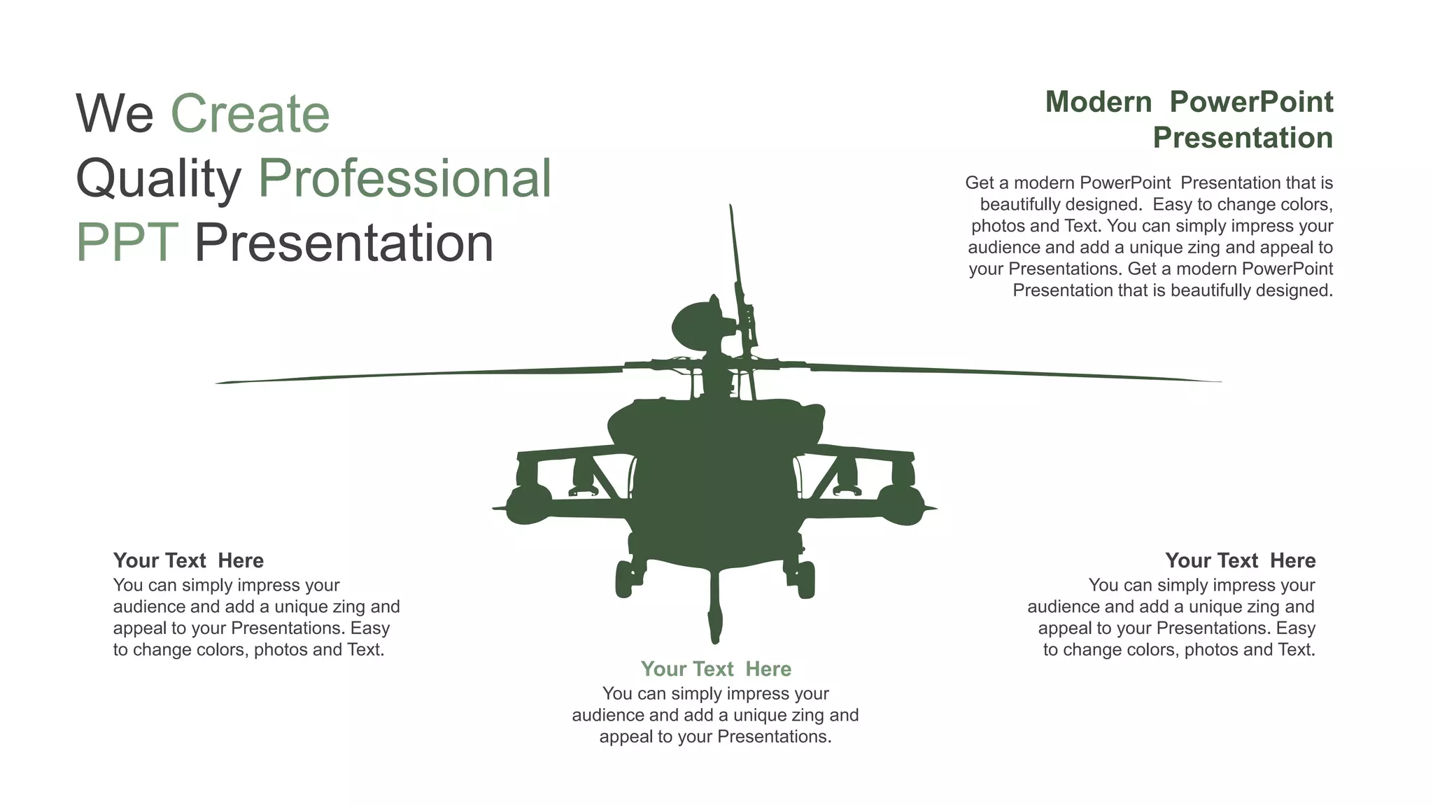 Your Text Here
You can simply impress your
audience and add a unique zing and
appeal to your Presentations.
Your Text Here
You can simply impress your
audience and add a unique zing and
appeal to your Presentations. Easy
to change colors, photos and Text.
Your Text Here
You can simply impress your
audience and add a unique zing and
appeal to your Presentations. Easy
to change colors, photos and Text.
Modern PowerPoint
Presentation
Get a modern PowerPoint Presentation that is
beautifully designed. Easy to change colors,
photos and Text. You can simply impress your
audience and add a unique zing and appeal to
your Presentations. Get a modern PowerPoint
Presentation that is beautifully designed.
We Create
Quality Professional
PPT Presentation
 