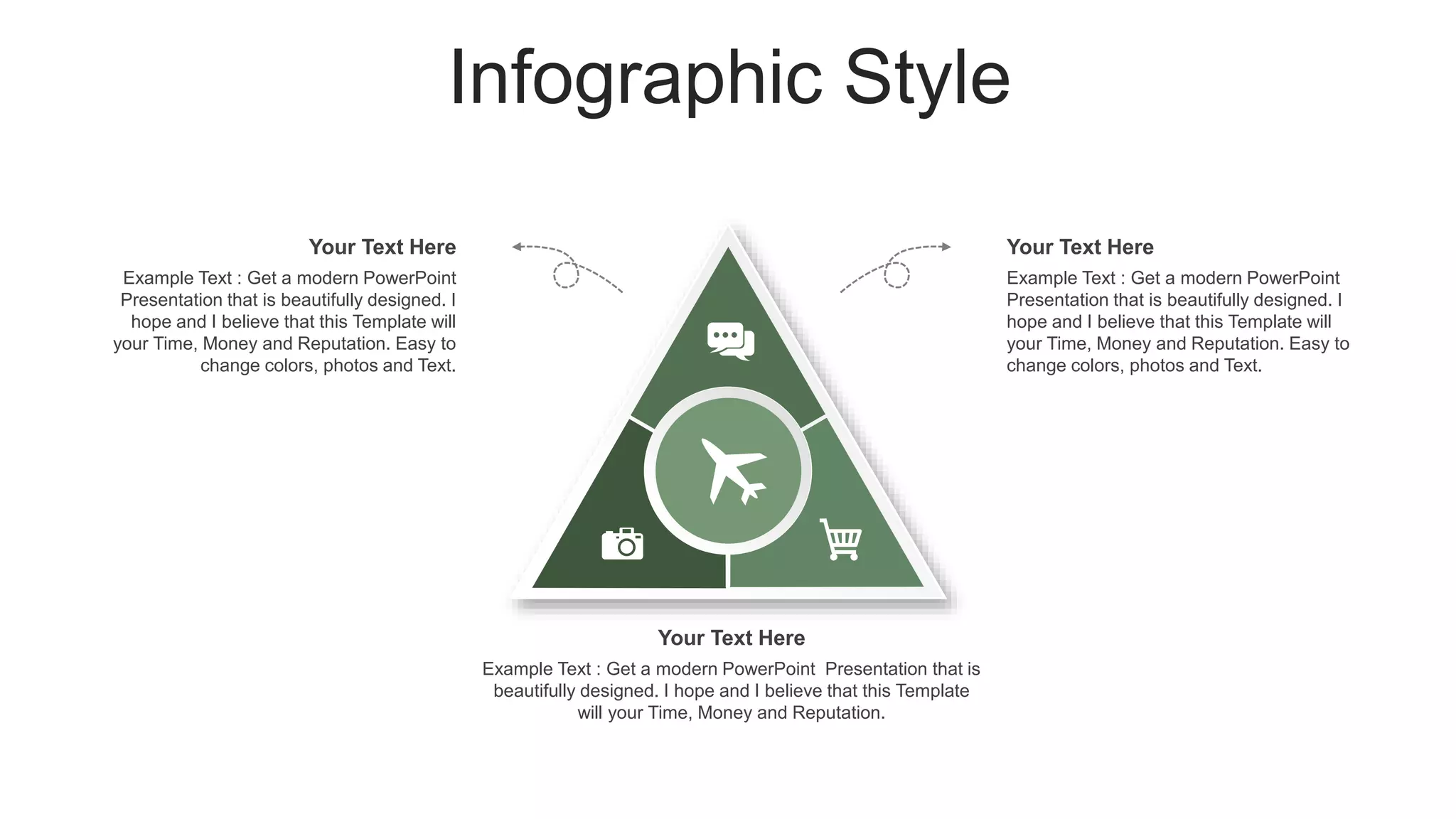 Infographic Style
Your Text Here
Example Text : Get a modern PowerPoint
Presentation that is beautifully designed. I
hope and I believe that this Template will
your Time, Money and Reputation. Easy to
change colors, photos and Text.
Your Text Here
Example Text : Get a modern PowerPoint
Presentation that is beautifully designed. I
hope and I believe that this Template will
your Time, Money and Reputation. Easy to
change colors, photos and Text.
Your Text Here
Example Text : Get a modern PowerPoint Presentation that is
beautifully designed. I hope and I believe that this Template
will your Time, Money and Reputation.
 