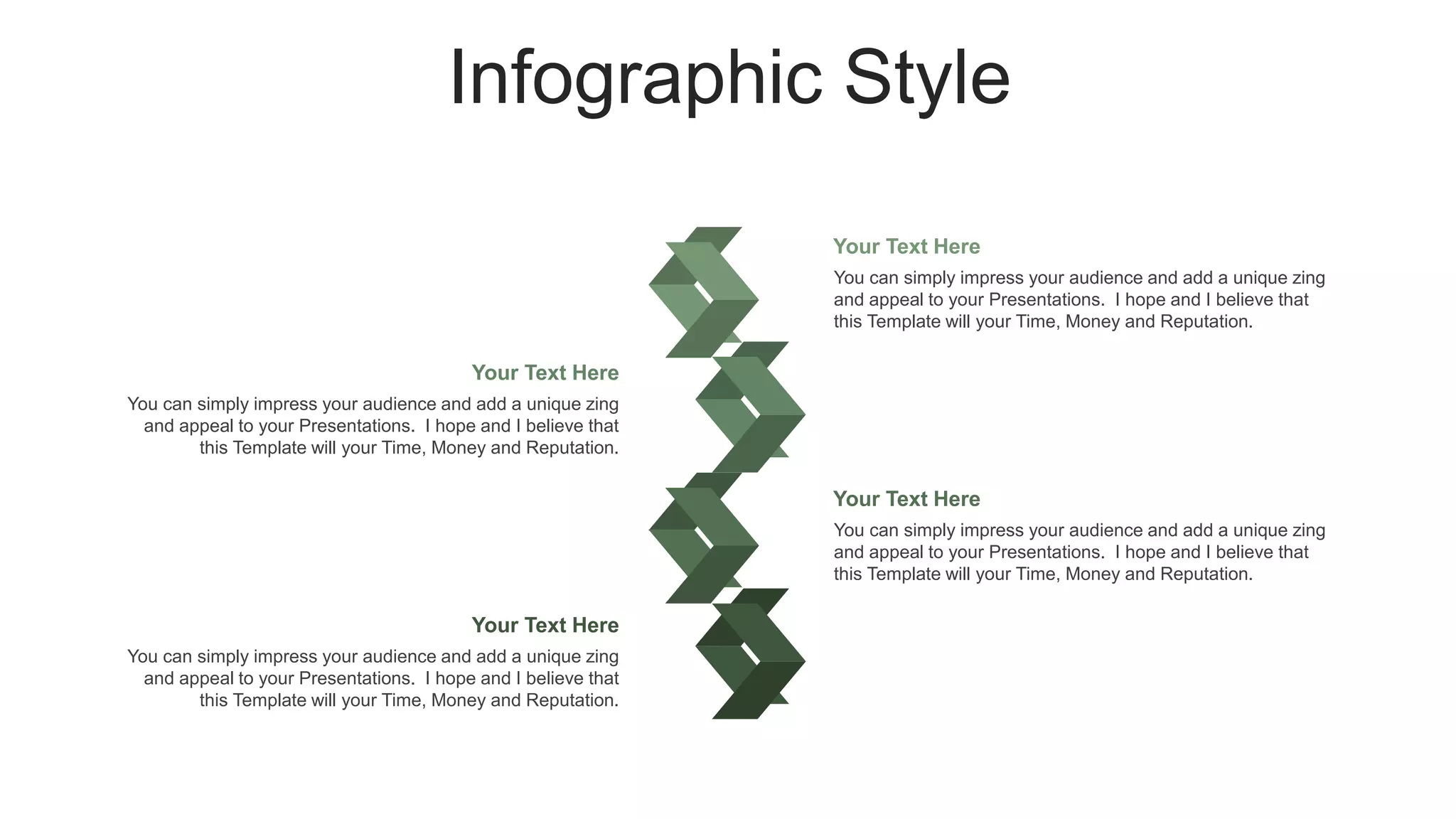 Infographic Style
You can simply impress your audience and add a unique zing
and appeal to your Presentations. I hope and I believe that
this Template will your Time, Money and Reputation.
Your Text Here
You can simply impress your audience and add a unique zing
and appeal to your Presentations. I hope and I believe that
this Template will your Time, Money and Reputation.
Your Text Here
You can simply impress your audience and add a unique zing
and appeal to your Presentations. I hope and I believe that
this Template will your Time, Money and Reputation.
Your Text Here
You can simply impress your audience and add a unique zing
and appeal to your Presentations. I hope and I believe that
this Template will your Time, Money and Reputation.
Your Text Here
 