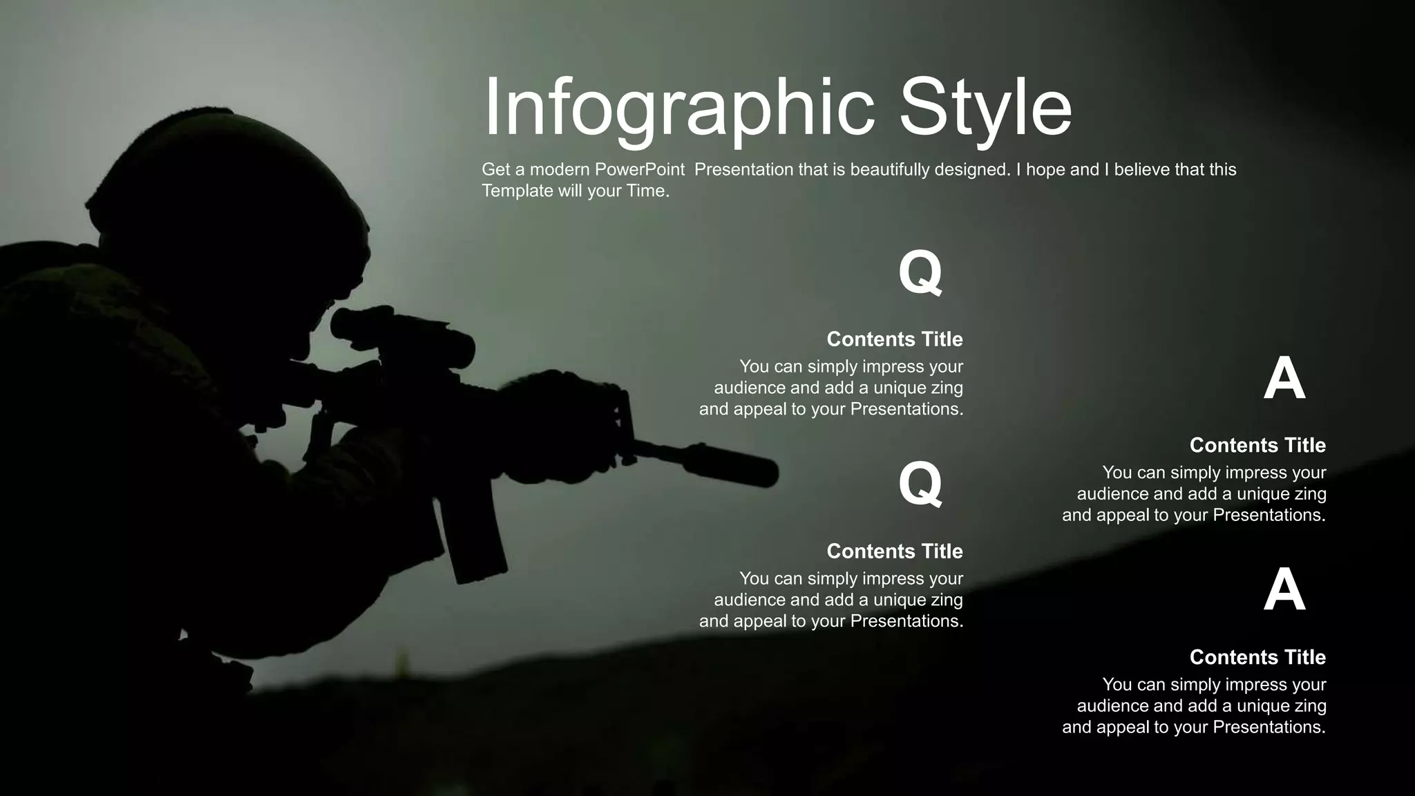 Infographic Style
Get a modern PowerPoint Presentation that is beautifully designed. I hope and I believe that this
Template will your Time.
A
A
You can simply impress your
audience and add a unique zing
and appeal to your Presentations.
Contents Title
You can simply impress your
audience and add a unique zing
and appeal to your Presentations.
Contents Title
Q
Q
You can simply impress your
audience and add a unique zing
and appeal to your Presentations.
Contents Title
You can simply impress your
audience and add a unique zing
and appeal to your Presentations.
Contents Title
 