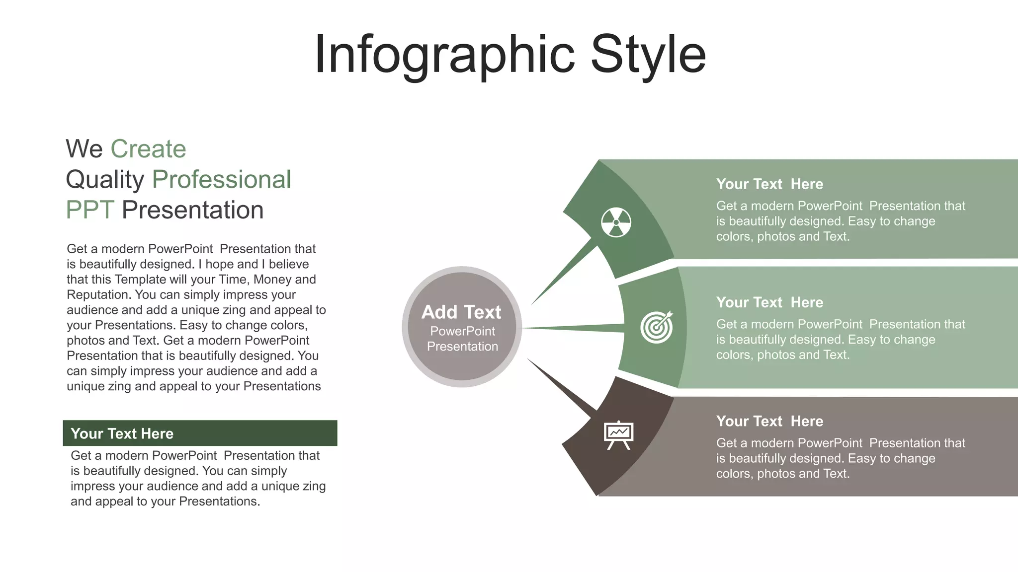 Infographic Style
Add Text
PowerPoint
Presentation
Get a modern PowerPoint Presentation that
is beautifully designed. Easy to change
colors, photos and Text.
Your Text Here
Get a modern PowerPoint Presentation that
is beautifully designed. Easy to change
colors, photos and Text.
Your Text Here
Get a modern PowerPoint Presentation that
is beautifully designed. Easy to change
colors, photos and Text.
Your Text Here
Get a modern PowerPoint Presentation that
is beautifully designed. I hope and I believe
that this Template will your Time, Money and
Reputation. You can simply impress your
audience and add a unique zing and appeal to
your Presentations. Easy to change colors,
photos and Text. Get a modern PowerPoint
Presentation that is beautifully designed. You
can simply impress your audience and add a
unique zing and appeal to your Presentations
Get a modern PowerPoint Presentation that
is beautifully designed. You can simply
impress your audience and add a unique zing
and appeal to your Presentations.
Your Text Here
We Create
Quality Professional
PPT Presentation
 