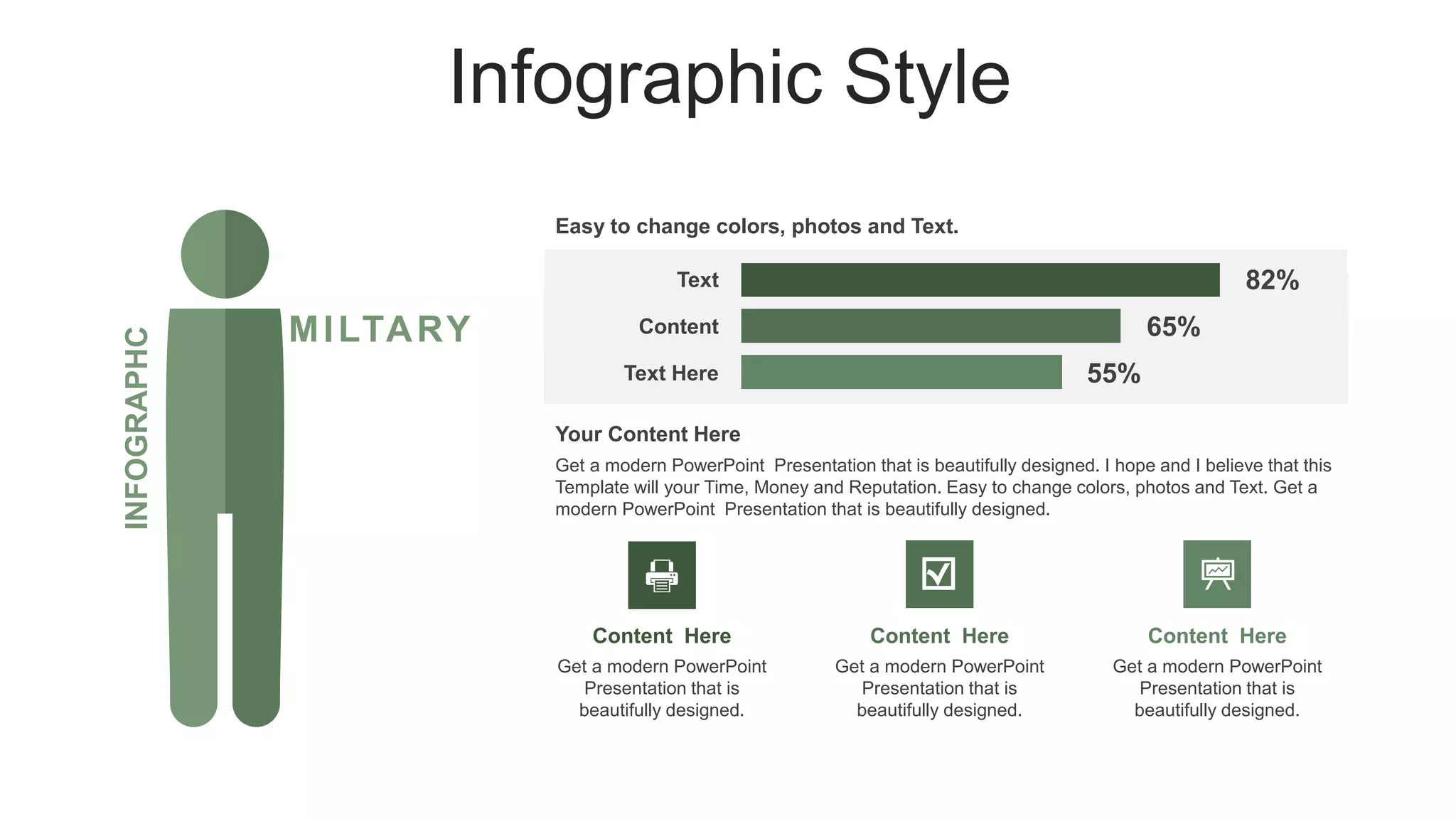 Infographic Style
MILTARY
INFOGRAPHC
82%
65%
Easy to change colors, photos and Text.
55%
Text
Content
Text Here
Get a modern PowerPoint Presentation that is beautifully designed. I hope and I believe that this
Template will your Time, Money and Reputation. Easy to change colors, photos and Text. Get a
modern PowerPoint Presentation that is beautifully designed.
Your Content Here
Content Here
Get a modern PowerPoint
Presentation that is
beautifully designed.
Content Here
Get a modern PowerPoint
Presentation that is
beautifully designed.
Content Here
Get a modern PowerPoint
Presentation that is
beautifully designed.
 