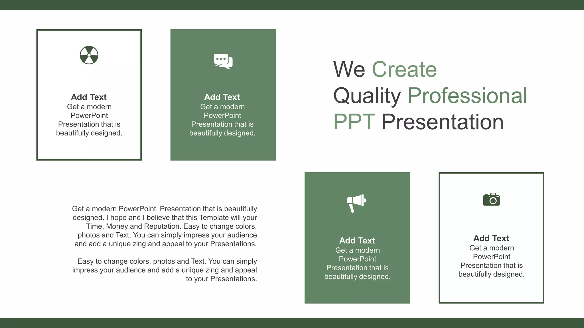 We Create
Quality Professional
PPT Presentation
Get a modern PowerPoint Presentation that is beautifully
designed. I hope and I believe that this Template will your
Time, Money and Reputation. Easy to change colors,
photos and Text. You can simply impress your audience
and add a unique zing and appeal to your Presentations.
Easy to change colors, photos and Text. You can simply
impress your audience and add a unique zing and appeal
to your Presentations.
Add Text
Get a modern
PowerPoint
Presentation that is
beautifully designed.
Add Text
Get a modern
PowerPoint
Presentation that is
beautifully designed.
Add Text
Get a modern
PowerPoint
Presentation that is
beautifully designed.
Add Text
Get a modern
PowerPoint
Presentation that is
beautifully designed.
 