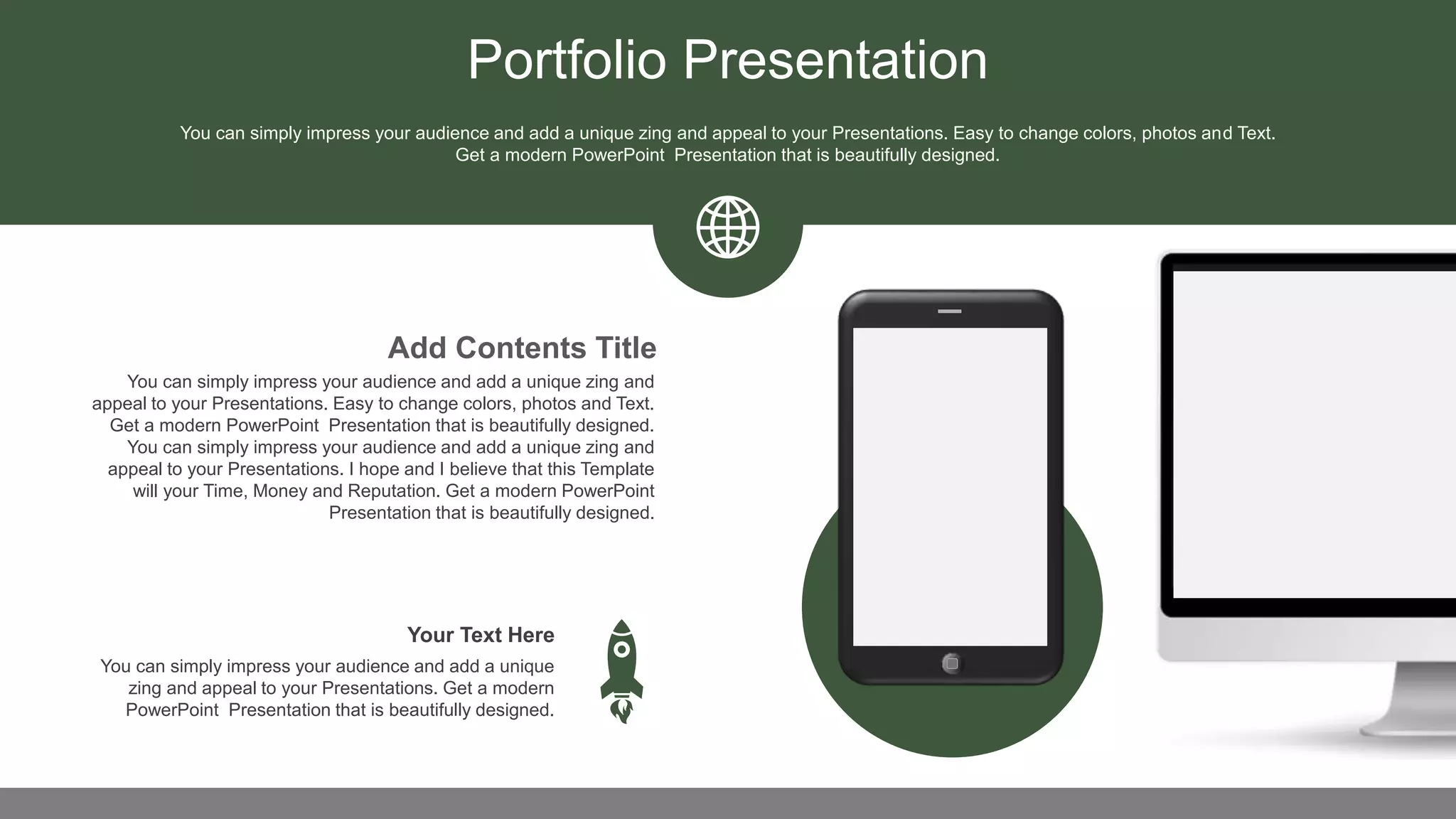 Portfolio Presentation
You can simply impress your audience and add a unique zing and
appeal to your Presentations. Easy to change colors, photos and Text.
Get a modern PowerPoint Presentation that is beautifully designed.
You can simply impress your audience and add a unique zing and
appeal to your Presentations. I hope and I believe that this Template
will your Time, Money and Reputation. Get a modern PowerPoint
Presentation that is beautifully designed.
Add Contents Title
You can simply impress your audience and add a unique
zing and appeal to your Presentations. Get a modern
PowerPoint Presentation that is beautifully designed.
Your Text Here
You can simply impress your audience and add a unique zing and appeal to your Presentations. Easy to change colors, photos and Text.
Get a modern PowerPoint Presentation that is beautifully designed.
 