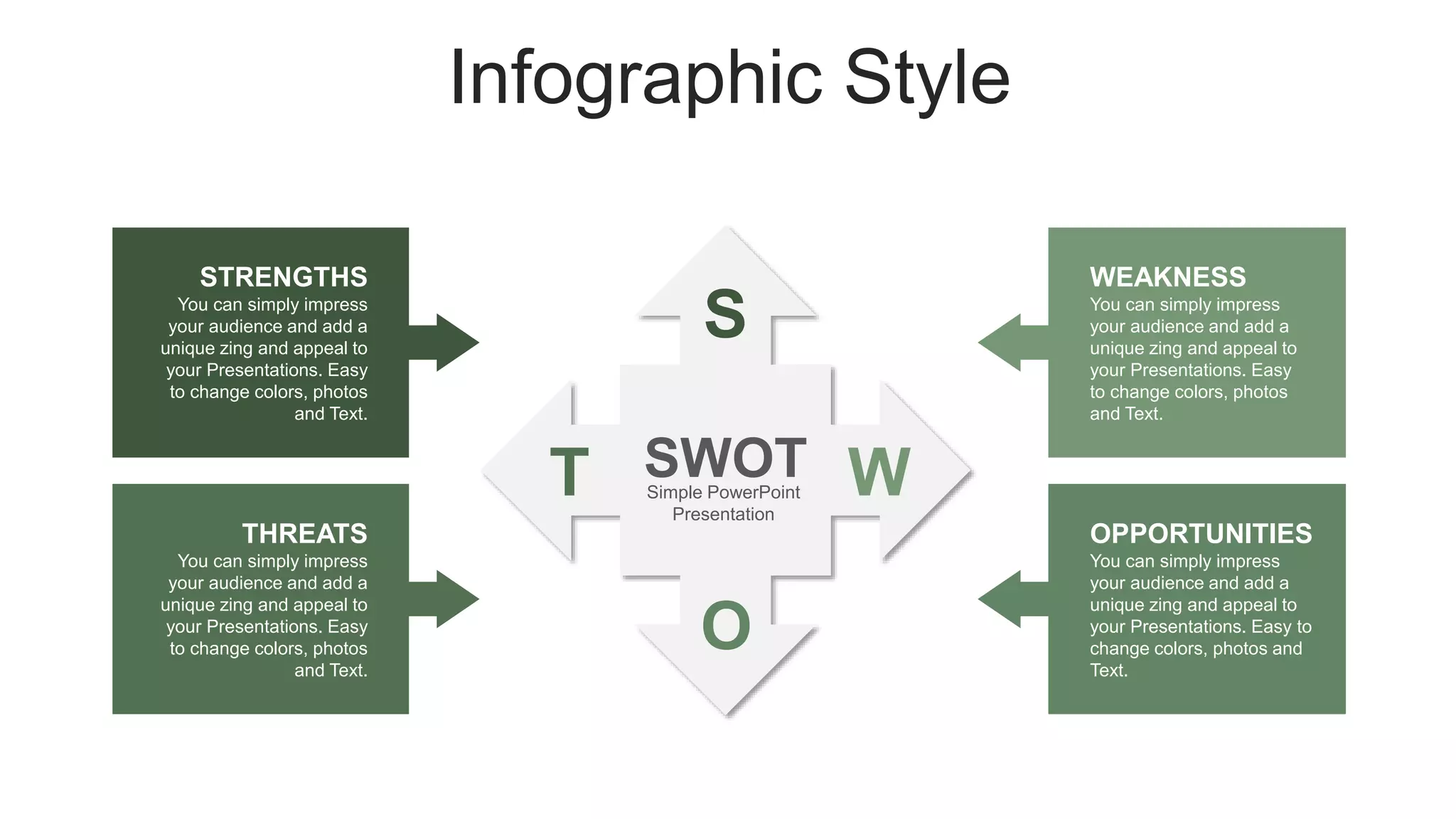 Infographic Style
S
W
O
T SWOT
Simple PowerPoint
Presentation
You can simply impress
your audience and add a
unique zing and appeal to
your Presentations. Easy
to change colors, photos
and Text.
WEAKNESS
You can simply impress
your audience and add a
unique zing and appeal to
your Presentations. Easy
to change colors, photos
and Text.
THREATS
You can simply impress
your audience and add a
unique zing and appeal to
your Presentations. Easy to
change colors, photos and
Text.
OPPORTUNITIES
You can simply impress
your audience and add a
unique zing and appeal to
your Presentations. Easy
to change colors, photos
and Text.
STRENGTHS
 