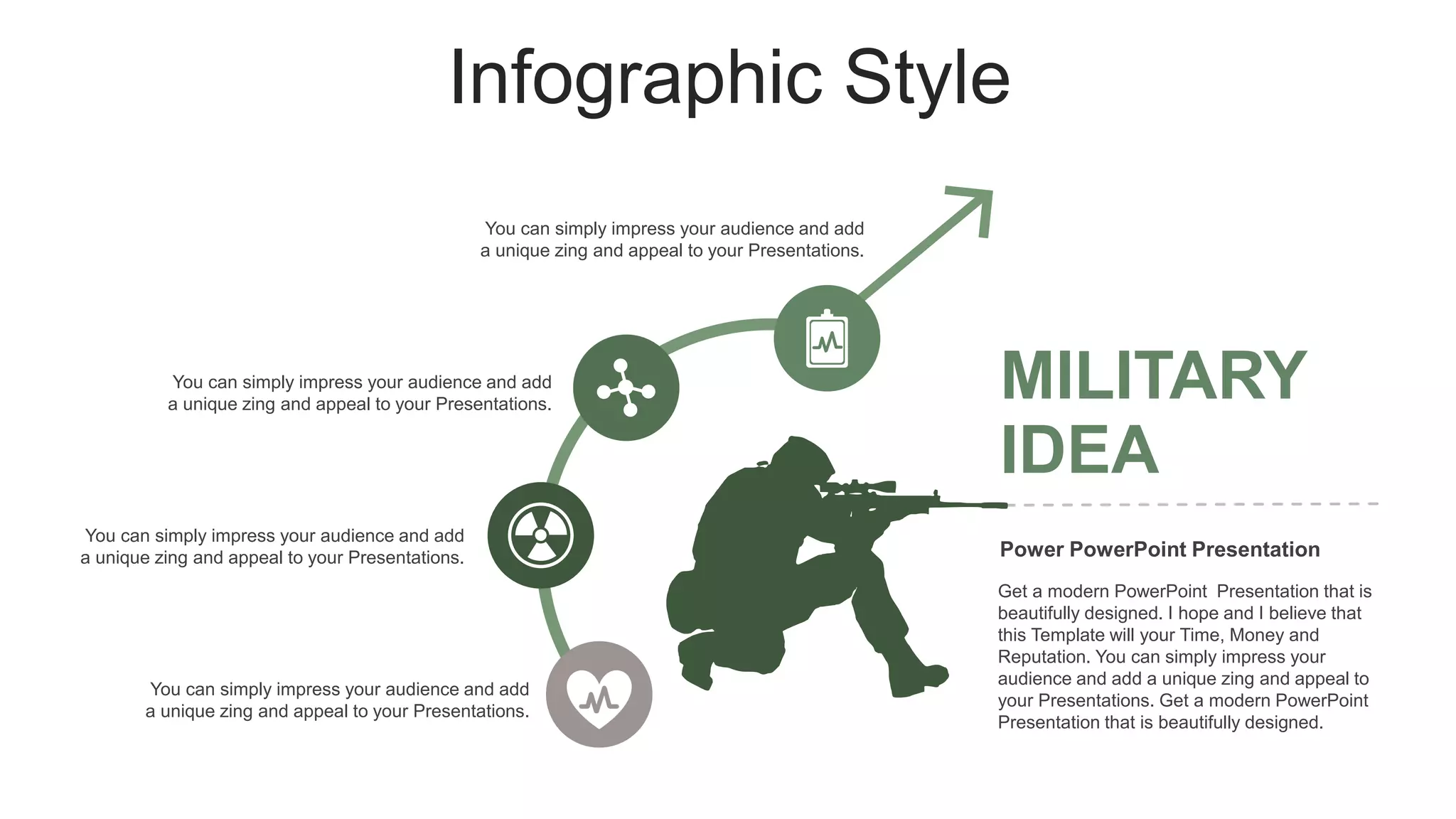 Infographic Style
Get a modern PowerPoint Presentation that is
beautifully designed. I hope and I believe that
this Template will your Time, Money and
Reputation. You can simply impress your
audience and add a unique zing and appeal to
your Presentations. Get a modern PowerPoint
Presentation that is beautifully designed.
MILITARY
IDEA
Power PowerPoint Presentation
You can simply impress your audience and add
a unique zing and appeal to your Presentations.
You can simply impress your audience and add
a unique zing and appeal to your Presentations.
You can simply impress your audience and add
a unique zing and appeal to your Presentations.
You can simply impress your audience and add
a unique zing and appeal to your Presentations.
 