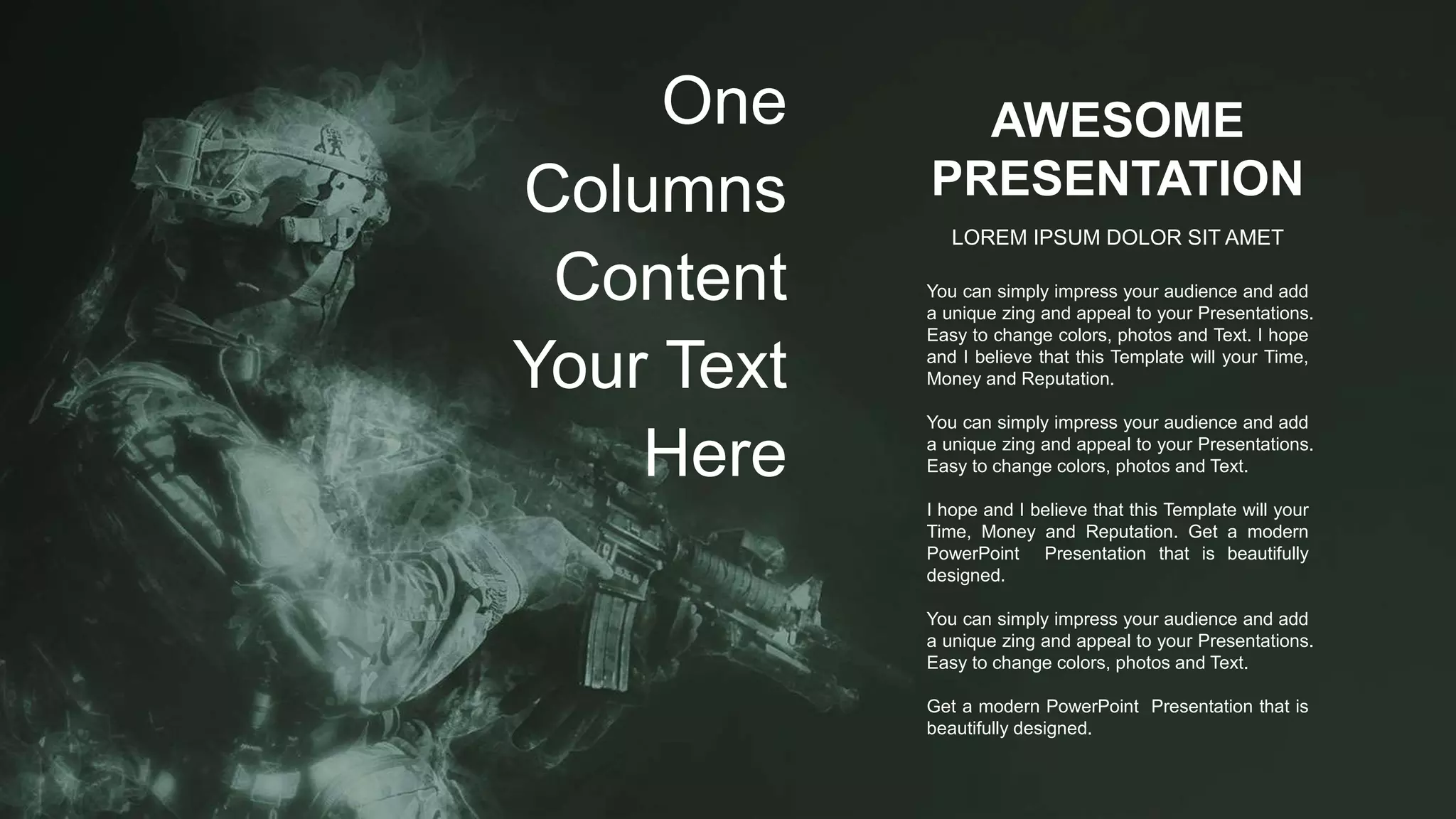 AWESOME
PRESENTATION
LOREM IPSUM DOLOR SIT AMET
You can simply impress your audience and add
a unique zing and appeal to your Presentations.
Easy to change colors, photos and Text. I hope
and I believe that this Template will your Time,
Money and Reputation.
You can simply impress your audience and add
a unique zing and appeal to your Presentations.
Easy to change colors, photos and Text.
I hope and I believe that this Template will your
Time, Money and Reputation. Get a modern
PowerPoint Presentation that is beautifully
designed.
You can simply impress your audience and add
a unique zing and appeal to your Presentations.
Easy to change colors, photos and Text.
Get a modern PowerPoint Presentation that is
beautifully designed.
One
Columns
Content
Your Text
Here
 