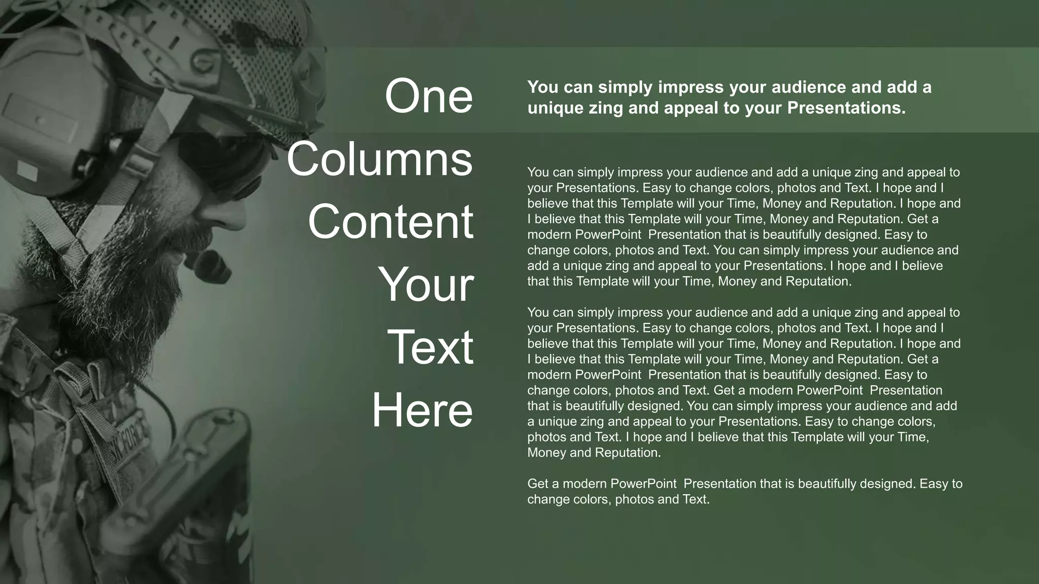 One
Columns
Content
Your
Text
Here
You can simply impress your audience and add a
unique zing and appeal to your Presentations.
You can simply impress your audience and add a unique zing and appeal to
your Presentations. Easy to change colors, photos and Text. I hope and I
believe that this Template will your Time, Money and Reputation. I hope and
I believe that this Template will your Time, Money and Reputation. Get a
modern PowerPoint Presentation that is beautifully designed. Easy to
change colors, photos and Text. You can simply impress your audience and
add a unique zing and appeal to your Presentations. I hope and I believe
that this Template will your Time, Money and Reputation.
You can simply impress your audience and add a unique zing and appeal to
your Presentations. Easy to change colors, photos and Text. I hope and I
believe that this Template will your Time, Money and Reputation. I hope and
I believe that this Template will your Time, Money and Reputation. Get a
modern PowerPoint Presentation that is beautifully designed. Easy to
change colors, photos and Text. Get a modern PowerPoint Presentation
that is beautifully designed. You can simply impress your audience and add
a unique zing and appeal to your Presentations. Easy to change colors,
photos and Text. I hope and I believe that this Template will your Time,
Money and Reputation.
Get a modern PowerPoint Presentation that is beautifully designed. Easy to
change colors, photos and Text.
 