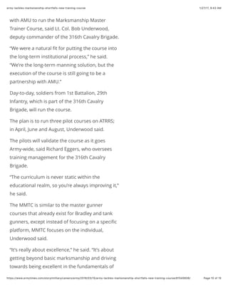 1/27/17, 9(43 AMarmy-tackles-marksmanship-shortfalls-new-training-course
Page 10 of 15https://www.armytimes.com/story/military/careers/army/2016/03/15/army-tackles-marksmanship-shortfalls-new-training-course/81545606/
with AMU to run the Marksmanship Master
Trainer Course, said Lt. Col. Bob Underwood,
deputy commander of the 316th Cavalry Brigade.
“We were a natural ﬁt for putting the course into
the long-term institutional process,” he said.
“We’re the long-term manning solution, but the
execution of the course is still going to be a
partnership with AMU.”
Day-to-day, soldiers from 1st Battalion, 29th
Infantry, which is part of the 316th Cavalry
Brigade, will run the course.
The plan is to run three pilot courses on ATRRS;
in April, June and August, Underwood said.
The pilots will validate the course as it goes
Army-wide, said Richard Eggers, who oversees
training management for the 316th Cavalry
Brigade.
“The curriculum is never static within the
educational realm, so you’re always improving it,”
he said.
The MMTC is similar to the master gunner
courses that already exist for Bradley and tank
gunners, except instead of focusing on a speciﬁc
platform, MMTC focuses on the individual,
Underwood said.
“It’s really about excellence,” he said. “It’s about
getting beyond basic marksmanship and driving
towards being excellent in the fundamentals of
 