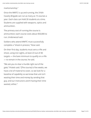 1/27/17, 9(43 AMarmy-tackles-marksmanship-shortfalls-new-training-course
Page 11 of 15https://www.armytimes.com/story/military/careers/army/2016/03/15/army-tackles-marksmanship-shortfalls-new-training-course/81545606/
marksmanship.”
Once the MMTC is up and running, the 316th
Cavalry Brigade can run as many as 15 courses a
year. Each class can hold 30 students at a time.
Students are supplied with weapons, optics and
ammunition.
The primary cost of running the course is
ammunition; each course costs about $50,000 to
run, Underwood said.
Soldiers who attend MMTC must successfully
complete a “shoot-in process,” Rose said.
On their ﬁrst day, students must zero a riﬂe and
shoot, using iron sights, at least 23 out of 40
targets — the bare minimum to qualify on a riﬂe
— to remain in the course, he said.
“We ask you to clear a hurdle right out of the
gate,” Pickett said. “[The course] is ﬁve weeks, we
have a lot of material to cover, so we look for a
baseline of capability so we know that unit isn’t
wasting their time and money by sending that
guy, and our instructors aren’t having their time
wasted, either.”
 