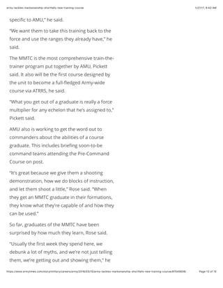 1/27/17, 9(43 AMarmy-tackles-marksmanship-shortfalls-new-training-course
Page 13 of 15https://www.armytimes.com/story/military/careers/army/2016/03/15/army-tackles-marksmanship-shortfalls-new-training-course/81545606/
speciﬁc to AMU,” he said.
“We want them to take this training back to the
force and use the ranges they already have,” he
said.
The MMTC is the most comprehensive train-the-
trainer program put together by AMU, Pickett
said. It also will be the ﬁrst course designed by
the unit to become a full-ﬂedged Army-wide
course via ATRRS, he said.
“What you get out of a graduate is really a force
multiplier for any echelon that he’s assigned to,”
Pickett said.
AMU also is working to get the word out to
commanders about the abilities of a course
graduate. This includes brieﬁng soon-to-be
command teams attending the Pre-Command
Course on post.
“It’s great because we give them a shooting
demonstration, how we do blocks of instruction,
and let them shoot a little,” Rose said. “When
they get an MMTC graduate in their formations,
they know what they’re capable of and how they
can be used.”
So far, graduates of the MMTC have been
surprised by how much they learn, Rose said.
“Usually the ﬁrst week they spend here, we
debunk a lot of myths, and we’re not just telling
them, we’re getting out and showing them,” he
 