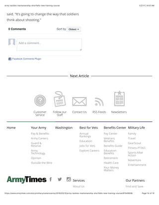 1/27/17, 9(43 AMarmy-tackles-marksmanship-shortfalls-new-training-course
Page 14 of 15https://www.armytimes.com/story/military/careers/army/2016/03/15/army-tackles-marksmanship-shortfalls-new-training-course/81545606/
said. “It’s going to change the way that soldiers
think about shooting.”
Next Article
Home Your Army
Pay & Beneﬁts
Army Careers
Guard &
Reserve
Army
Technology
Opinion
Outside the Wire
Washington Best for Vets
Annual
Rankings
Education
Jobs for Vets
Explore Careers
Beneﬁts Center
Pay Center
Veterans
Beneﬁts
Beneﬁts Guide
Education
Beneﬁts
Retirement
Health Care
Your Money
Matters
Military Life
Family
Travel
GearScout
Fitness-PT365
Sports-After
Action
Adventure
Entertainment
Services
About Us
Our Partners
Find and Save
Customer
Service
Follow our
Staﬀ
Contact Us RSS Feeds Newsletters
0 Comments Sort by
Facebook Comments Plugin
Oldest
Add a comment...
 