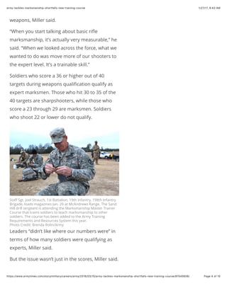 1/27/17, 9(43 AMarmy-tackles-marksmanship-shortfalls-new-training-course
Page 4 of 15https://www.armytimes.com/story/military/careers/army/2016/03/15/army-tackles-marksmanship-shortfalls-new-training-course/81545606/
weapons, Miller said.
“When you start talking about basic riﬂe
marksmanship, it’s actually very measurable,” he
said. “When we looked across the force, what we
wanted to do was move more of our shooters to
the expert level. It’s a trainable skill.”
Soldiers who score a 36 or higher out of 40
targets during weapons qualiﬁcation qualify as
expert marksmen. Those who hit 30 to 35 of the
40 targets are sharpshooters, while those who
score a 23 through 29 are marksmen. Soldiers
who shoot 22 or lower do not qualify.
Staﬀ Sgt. Joel Strauch, 1st Battalion, 19th Infantry, 198th Infantry
Brigade, loads magazines Jan. 26 at McAndrews Range. The Sand
Hill drill sergeant is attending the Marksmanship Master Trainer
Course that trains soldiers to teach marksmanship to other
soldiers. The course has been added to the Army Training
Requirements and Resources System this year.
Photo Credit: Brenda Rolin/Army
Leaders “didn’t like where our numbers were” in
terms of how many soldiers were qualifying as
experts, Miller said.
But the issue wasn’t just in the scores, Miller said.
 