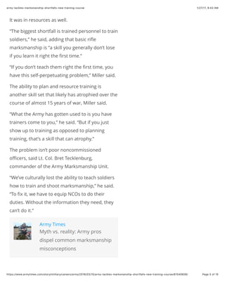 1/27/17, 9(43 AMarmy-tackles-marksmanship-shortfalls-new-training-course
Page 5 of 15https://www.armytimes.com/story/military/careers/army/2016/03/15/army-tackles-marksmanship-shortfalls-new-training-course/81545606/
It was in resources as well.
“The biggest shortfall is trained personnel to train
soldiers,” he said, adding that basic riﬂe
marksmanship is “a skill you generally don’t lose
if you learn it right the ﬁrst time.”
“If you don’t teach them right the ﬁrst time, you
have this self-perpetuating problem,” Miller said.
The ability to plan and resource training is
another skill set that likely has atrophied over the
course of almost 15 years of war, Miller said.
“What the Army has gotten used to is you have
trainers come to you,” he said. “But if you just
show up to training as opposed to planning
training, that’s a skill that can atrophy.”
The problem isn’t poor noncommissioned
oﬃcers, said Lt. Col. Bret Tecklenburg,
commander of the Army Marksmanship Unit.
“We’ve culturally lost the ability to teach soldiers
how to train and shoot marksmanship,” he said.
“To ﬁx it, we have to equip NCOs to do their
duties. Without the information they need, they
can’t do it.”
Army Times
Myth vs. reality: Army pros
dispel common marksmanship
misconceptions
 