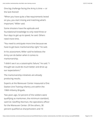 1/27/17, 9(43 AMarmy-tackles-marksmanship-shortfalls-new-training-course
Page 6 of 15https://www.armytimes.com/story/military/careers/army/2016/03/15/army-tackles-marksmanship-shortfalls-new-training-course/81545606/
One big challenge facing the Army is time — or
the lack thereof.
“When you have quite a few requirements levied
on you, you start mixing and matching what’s
important,” Miller said.
Some shooters have the aptitude and
foundational knowledge to only need three or
four days to get up to speed, he said. Others
need more time.
“You need to anticipate more time because we
have to get basic marksmanship right,” he said.
In his assessment, Miller said he believes the
Army can do better when it comes to
marksmanship.
“I didn’t see it as a catastrophic failure,” he said. “I
thought we could do much better and drive up
our expectations.”
The marksmanship initiatives are already
producing results.
Experts at the Maneuver Center measured a One
Station Unit Training infantry unit within the
198th Infantry Brigade.
Two years ago, 52 percent of the soldiers were
qualifying as marksmen, the minimum standard,
said Col. Geoﬀrey Norman, the operations oﬃcer
for the Maneuver Center. Of the others, 38
percent qualiﬁed as sharpshooters and 10
 