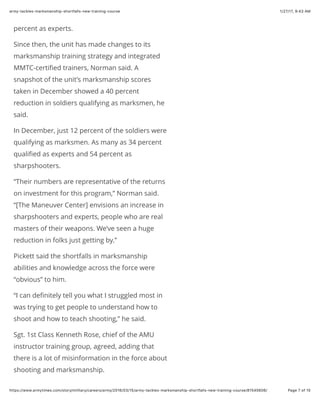 1/27/17, 9(43 AMarmy-tackles-marksmanship-shortfalls-new-training-course
Page 7 of 15https://www.armytimes.com/story/military/careers/army/2016/03/15/army-tackles-marksmanship-shortfalls-new-training-course/81545606/
percent as experts.
Since then, the unit has made changes to its
marksmanship training strategy and integrated
MMTC-certiﬁed trainers, Norman said. A
snapshot of the unit’s marksmanship scores
taken in December showed a 40 percent
reduction in soldiers qualifying as marksmen, he
said.
In December, just 12 percent of the soldiers were
qualifying as marksmen. As many as 34 percent
qualiﬁed as experts and 54 percent as
sharpshooters.
“Their numbers are representative of the returns
on investment for this program,” Norman said.
“[The Maneuver Center] envisions an increase in
sharpshooters and experts, people who are real
masters of their weapons. We’ve seen a huge
reduction in folks just getting by.”
Pickett said the shortfalls in marksmanship
abilities and knowledge across the force were
“obvious” to him.
“I can deﬁnitely tell you what I struggled most in
was trying to get people to understand how to
shoot and how to teach shooting,” he said.
Sgt. 1st Class Kenneth Rose, chief of the AMU
instructor training group, agreed, adding that
there is a lot of misinformation in the force about
shooting and marksmanship.
 