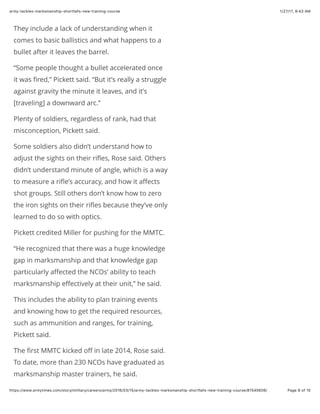 1/27/17, 9(43 AMarmy-tackles-marksmanship-shortfalls-new-training-course
Page 8 of 15https://www.armytimes.com/story/military/careers/army/2016/03/15/army-tackles-marksmanship-shortfalls-new-training-course/81545606/
They include a lack of understanding when it
comes to basic ballistics and what happens to a
bullet after it leaves the barrel.
“Some people thought a bullet accelerated once
it was ﬁred,” Pickett said. “But it’s really a struggle
against gravity the minute it leaves, and it’s
[traveling] a downward arc.”
Plenty of soldiers, regardless of rank, had that
misconception, Pickett said.
Some soldiers also didn’t understand how to
adjust the sights on their riﬂes, Rose said. Others
didn’t understand minute of angle, which is a way
to measure a riﬂe’s accuracy, and how it aﬀects
shot groups. Still others don’t know how to zero
the iron sights on their riﬂes because they’ve only
learned to do so with optics.
Pickett credited Miller for pushing for the MMTC.
“He recognized that there was a huge knowledge
gap in marksmanship and that knowledge gap
particularly aﬀected the NCOs’ ability to teach
marksmanship eﬀectively at their unit,” he said.
This includes the ability to plan training events
and knowing how to get the required resources,
such as ammunition and ranges, for training,
Pickett said.
The ﬁrst MMTC kicked oﬀ in late 2014, Rose said.
To date, more than 230 NCOs have graduated as
marksmanship master trainers, he said.
 