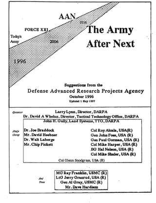Army
After Next
Sugg.,doQl from the
Defense Advanced Research Projects Agency
October 1996
Up4aled 1 Ma, 1997
,."'ft.Vl..'fl.VY Larry Lynn, Director, DARPA
Dr. David A Whelan, Dir~, Tactical TechnologyOffice, DARPA
. Gully, and 0, ·.,-,........
Dr. Joe Braddock
Mr. David Heebner
Dr. Walt Laberge
Mr. Chip Pickett
Col Roy Alcala, USA(R)
Oen John Poa, USA (R)
Oeo Paul Gorman, USA (R)
Col Mike Harper, USA (R)
.80 Hal Nel8on, USA (R)
Col Mike Shaler, USA (R)
Col Glenn Snodgrass, USA (R)
MO Ray Pranklin, USMC (R)
LtG Jetry Oranrud, USA (R)
OenAl Oray, USMC (R)
Mr. Dave iiardiSOB. -
 