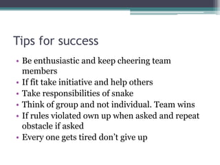 Tips for success
• Be enthusiastic and keep cheering team
members
• If fit take initiative and help others
• Take responsibilities of snake
• Think of group and not individual. Team wins
• If rules violated own up when asked and repeat
obstacle if asked
• Every one gets tired don’t give up
 