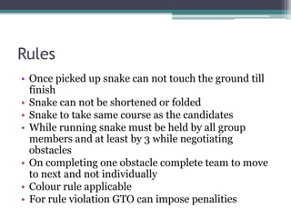 Rules
• Once picked up snake can not touch the ground till
finish
• Snake can not be shortened or folded
• Snake to take same course as the candidates
• While running snake must be held by all group
members and at least by 3 while negotiating
obstacles
• On completing one obstacle complete team to move
to next and not individually
• Colour rule applicable
• For rule violation GTO can impose penalities
 