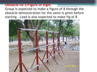 Obstacle no 2:Figure of eight
Group is expected to make a figure of 8 through the
obstacle demonstration for the same is given before
starting . Load is also expected to make fig of 8
 