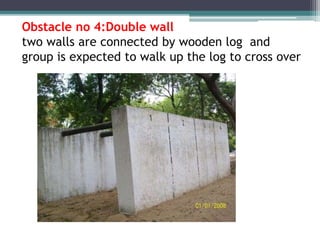 Obstacle no 4:Double wall
two walls are connected by wooden log and
group is expected to walk up the log to cross over
 