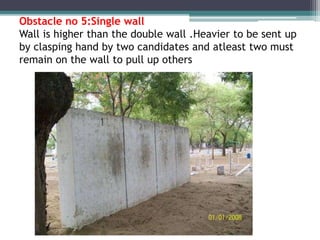Obstacle no 5:Single wall
Wall is higher than the double wall .Heavier to be sent up
by clasping hand by two candidates and atleast two must
remain on the wall to pull up others
 