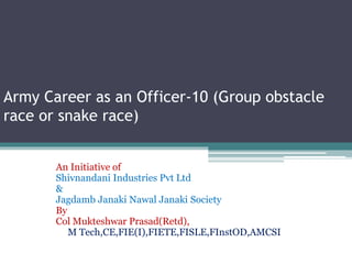 Army Career as an Officer-10 (Group obstacle
race or snake race)
An Initiative of
Shivnandani Industries Pvt Ltd
&
Jagdamb Janaki Nawal Janaki Society
By
Col Mukteshwar Prasad(Retd),
M Tech,CE,FIE(I),FIETE,FISLE,FInstOD,AMCSI
 