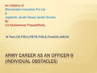 ARMY CAREER AS AN OFFICER-9
(INDIVIDUAL OBSTACLES)
An Initiative of
Shivnandani Industries Pvt Ltd
&
Jagdamb Janaki Nawal Janaki Society
By
Col Mukteshwar Prasad(Retd),
M Tech,CE,FIE(I),FIETE,FISLE,FInstOD,AMCSI
 
