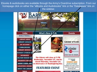 Ebooks & audiobooks are available through the Army‟s Overdrive subscription. From our
homepage click on either the “eBooks and Audiobooks” link or the “Databases” link on
the sidebar.

 