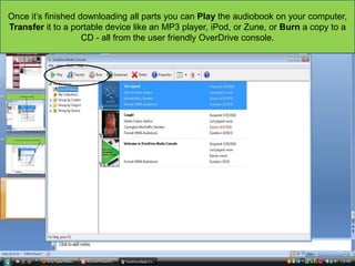 Once it‟s finished downloading all parts you can Play the audiobook on your computer,
Transfer it to a portable device like an MP3 player, iPod, or Zune, or Burn a copy to a
CD - all from the user friendly OverDrive console.

 