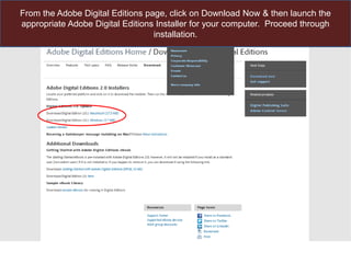 From the Adobe Digital Editions page, click on Download Now & then launch the
appropriate Adobe Digital Editions Installer for your computer. Proceed through
installation.

 