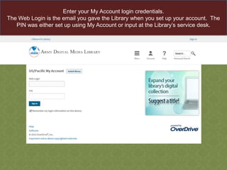 Enter your My Account login credentials.
The Web Login is the email you gave the Library when you set up your account. The
PIN was either set up using My Account or input at the Library‟s service desk.

 