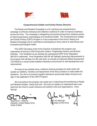 Comprehensive Soldier and Family Fitness Directive
The Ready and Resilient Campaign is a far reaching and comprehensive
campaign to enhance individual and collective resilience in order to improve readiness
across the force. This campaign is integrating and synchronizing Army initiatives aimed
at improving physical, psychological and emotional health. The Comprehensive Soldier
and Family Fitness (CSF2) Program is a key component of the Army's Ready and
Resilient Campaign and is committed to developing an Army culture of total fitness and
increased psychological health.
This CSF2 Secretary of the Army Directive re-baselines the program and
supersedes all previous CSF2 Execution Orders, Fragmentary Orders and All Army
Activities. Your feedback as we develop the subsequent CSF2 Army Regulation
350-XX is welcomed. Army Regulation 350-XX will highlight upcoming improvements to
the program that will take it to the next level, to include an improved Global Assessment
Tool linked to a social media enabled interactive environment for self-development and
improvement.
As many of you already know, resilience training provides the skills which will
enable our Soldiers, Families and Department of the Army Civilians to make better life
decisions. Our aim is to prevent negative behaviors and provide better structure and
rigor in the application of the CSF2 Program.
We truly believe this program can assist you in improving and maintaining a Ready
and Resilient Soldier, Family and Unit. We trust our leaders to understand they must
lead from the front to create cohesive and resilient units and organizations. Army
Strong!
&1.~Raymond T. Odierno
General, United States Army
Chief of Staff
J hn M. McHugh
S cretary of the Army
 