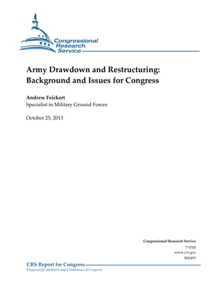 Army Drawdown and Restructuring:
Background and Issues for Congress
Andrew Feickert
Specialist in Military Ground Forces
October 25, 2013

Congressional Research Service
7-5700
www.crs.gov
R42493

CRS Report for Congress
Prepared for Members and Committees of Congress

 