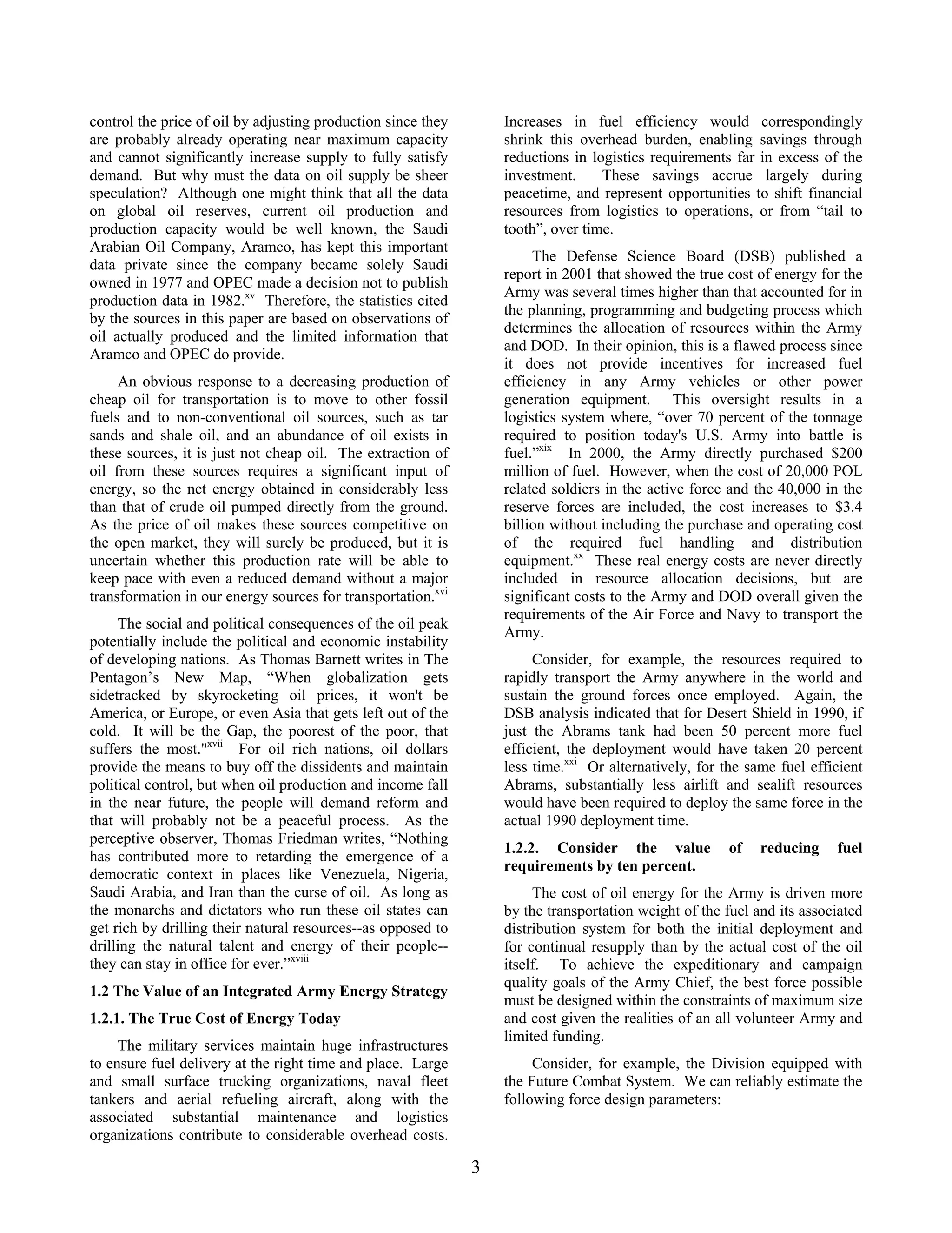 control the price of oil by adjusting production since they
are probably already operating near maximum capacity
and cannot significantly increase supply to fully satisfy
demand. But why must the data on oil supply be sheer
speculation? Although one might think that all the data
on global oil reserves, current oil production and
production capacity would be well known, the Saudi
Arabian Oil Company, Aramco, has kept this important
data private since the company became solely Saudi
owned in 1977 and OPEC made a decision not to publish
production data in 1982.xv
Therefore, the statistics cited
by the sources in this paper are based on observations of
oil actually produced and the limited information that
Aramco and OPEC do provide.
An obvious response to a decreasing production of
cheap oil for transportation is to move to other fossil
fuels and to non-conventional oil sources, such as tar
sands and shale oil, and an abundance of oil exists in
these sources, it is just not cheap oil. The extraction of
oil from these sources requires a significant input of
energy, so the net energy obtained in considerably less
than that of crude oil pumped directly from the ground.
As the price of oil makes these sources competitive on
the open market, they will surely be produced, but it is
uncertain whether this production rate will be able to
keep pace with even a reduced demand without a major
transformation in our energy sources for transportation.xvi
The social and political consequences of the oil peak
potentially include the political and economic instability
of developing nations. As Thomas Barnett writes in The
Pentagon’s New Map, “When globalization gets
sidetracked by skyrocketing oil prices, it won't be
America, or Europe, or even Asia that gets left out of the
cold. It will be the Gap, the poorest of the poor, that
suffers the most."xvii
For oil rich nations, oil dollars
provide the means to buy off the dissidents and maintain
political control, but when oil production and income fall
in the near future, the people will demand reform and
that will probably not be a peaceful process. As the
perceptive observer, Thomas Friedman writes, “Nothing
has contributed more to retarding the emergence of a
democratic context in places like Venezuela, Nigeria,
Saudi Arabia, and Iran than the curse of oil. As long as
the monarchs and dictators who run these oil states can
get rich by drilling their natural resources--as opposed to
drilling the natural talent and energy of their people--
they can stay in office for ever.”xviii
1.2 The Value of an Integrated Army Energy Strategy
1.2.1. The True Cost of Energy Today
The military services maintain huge infrastructures
to ensure fuel delivery at the right time and place. Large
and small surface trucking organizations, naval fleet
tankers and aerial refueling aircraft, along with the
associated substantial maintenance and logistics
organizations contribute to considerable overhead costs.
Increases in fuel efficiency would correspondingly
shrink this overhead burden, enabling savings through
reductions in logistics requirements far in excess of the
investment. These savings accrue largely during
peacetime, and represent opportunities to shift financial
resources from logistics to operations, or from “tail to
tooth”, over time.
The Defense Science Board (DSB) published a
report in 2001 that showed the true cost of energy for the
Army was several times higher than that accounted for in
the planning, programming and budgeting process which
determines the allocation of resources within the Army
and DOD. In their opinion, this is a flawed process since
it does not provide incentives for increased fuel
efficiency in any Army vehicles or other power
generation equipment. This oversight results in a
logistics system where, “over 70 percent of the tonnage
required to position today's U.S. Army into battle is
fuel.”xix
In 2000, the Army directly purchased $200
million of fuel. However, when the cost of 20,000 POL
related soldiers in the active force and the 40,000 in the
reserve forces are included, the cost increases to $3.4
billion without including the purchase and operating cost
of the required fuel handling and distribution
equipment.xx
These real energy costs are never directly
included in resource allocation decisions, but are
significant costs to the Army and DOD overall given the
requirements of the Air Force and Navy to transport the
Army.
Consider, for example, the resources required to
rapidly transport the Army anywhere in the world and
sustain the ground forces once employed. Again, the
DSB analysis indicated that for Desert Shield in 1990, if
just the Abrams tank had been 50 percent more fuel
efficient, the deployment would have taken 20 percent
less time.xxi
Or alternatively, for the same fuel efficient
Abrams, substantially less airlift and sealift resources
would have been required to deploy the same force in the
actual 1990 deployment time.
1.2.2. Consider the value of reducing fuel
requirements by ten percent.
The cost of oil energy for the Army is driven more
by the transportation weight of the fuel and its associated
distribution system for both the initial deployment and
for continual resupply than by the actual cost of the oil
itself. To achieve the expeditionary and campaign
quality goals of the Army Chief, the best force possible
must be designed within the constraints of maximum size
and cost given the realities of an all volunteer Army and
limited funding.
Consider, for example, the Division equipped with
the Future Combat System. We can reliably estimate the
following force design parameters:
3
 