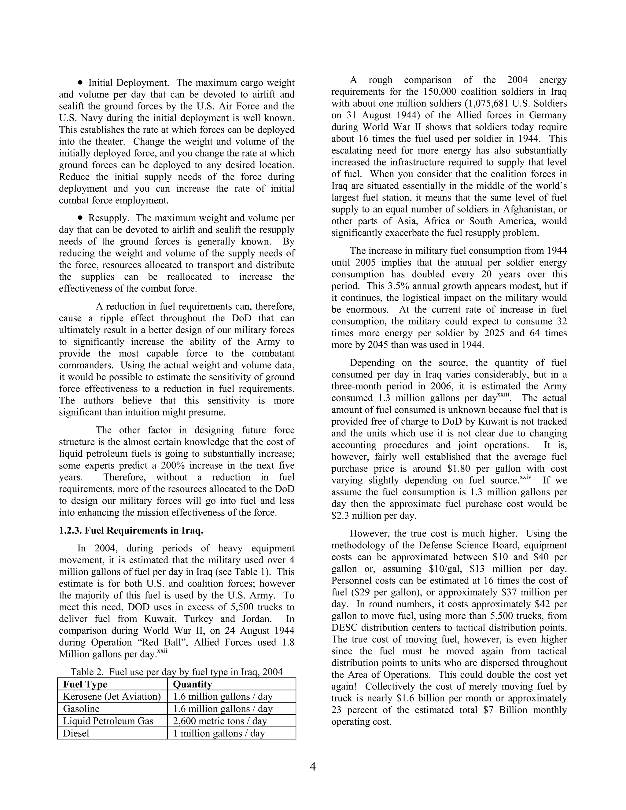 A rough comparison of the 2004 energy
requirements for the 150,000 coalition soldiers in Iraq
with about one million soldiers (1,075,681 U.S. Soldiers
on 31 August 1944) of the Allied forces in Germany
during World War II shows that soldiers today require
about 16 times the fuel used per soldier in 1944. This
escalating need for more energy has also substantially
increased the infrastructure required to supply that level
of fuel. When you consider that the coalition forces in
Iraq are situated essentially in the middle of the world’s
largest fuel station, it means that the same level of fuel
supply to an equal number of soldiers in Afghanistan, or
other parts of Asia, Africa or South America, would
significantly exacerbate the fuel resupply problem.
• Initial Deployment. The maximum cargo weight
and volume per day that can be devoted to airlift and
sealift the ground forces by the U.S. Air Force and the
U.S. Navy during the initial deployment is well known.
This establishes the rate at which forces can be deployed
into the theater. Change the weight and volume of the
initially deployed force, and you change the rate at which
ground forces can be deployed to any desired location.
Reduce the initial supply needs of the force during
deployment and you can increase the rate of initial
combat force employment.
• Resupply. The maximum weight and volume per
day that can be devoted to airlift and sealift the resupply
needs of the ground forces is generally known. By
reducing the weight and volume of the supply needs of
the force, resources allocated to transport and distribute
the supplies can be reallocated to increase the
effectiveness of the combat force.
The increase in military fuel consumption from 1944
until 2005 implies that the annual per soldier energy
consumption has doubled every 20 years over this
period. This 3.5% annual growth appears modest, but if
it continues, the logistical impact on the military would
be enormous. At the current rate of increase in fuel
consumption, the military could expect to consume 32
times more energy per soldier by 2025 and 64 times
more by 2045 than was used in 1944.
A reduction in fuel requirements can, therefore,
cause a ripple effect throughout the DoD that can
ultimately result in a better design of our military forces
to significantly increase the ability of the Army to
provide the most capable force to the combatant
commanders. Using the actual weight and volume data,
it would be possible to estimate the sensitivity of ground
force effectiveness to a reduction in fuel requirements.
The authors believe that this sensitivity is more
significant than intuition might presume.
Depending on the source, the quantity of fuel
consumed per day in Iraq varies considerably, but in a
three-month period in 2006, it is estimated the Army
consumed 1.3 million gallons per dayxxiii
. The actual
amount of fuel consumed is unknown because fuel that is
provided free of charge to DoD by Kuwait is not tracked
and the units which use it is not clear due to changing
accounting procedures and joint operations. It is,
however, fairly well established that the average fuel
purchase price is around $1.80 per gallon with cost
varying slightly depending on fuel source.xxiv
If we
assume the fuel consumption is 1.3 million gallons per
day then the approximate fuel purchase cost would be
$2.3 million per day.
The other factor in designing future force
structure is the almost certain knowledge that the cost of
liquid petroleum fuels is going to substantially increase;
some experts predict a 200% increase in the next five
years. Therefore, without a reduction in fuel
requirements, more of the resources allocated to the DoD
to design our military forces will go into fuel and less
into enhancing the mission effectiveness of the force.
1.2.3. Fuel Requirements in Iraq. However, the true cost is much higher. Using the
methodology of the Defense Science Board, equipment
costs can be approximated between $10 and $40 per
gallon or, assuming $10/gal, $13 million per day.
Personnel costs can be estimated at 16 times the cost of
fuel ($29 per gallon), or approximately $37 million per
day. In round numbers, it costs approximately $42 per
gallon to move fuel, using more than 5,500 trucks, from
DESC distribution centers to tactical distribution points.
The true cost of moving fuel, however, is even higher
since the fuel must be moved again from tactical
distribution points to units who are dispersed throughout
the Area of Operations. This could double the cost yet
again! Collectively the cost of merely moving fuel by
truck is nearly $1.6 billion per month or approximately
23 percent of the estimated total $7 Billion monthly
operating cost.
In 2004, during periods of heavy equipment
movement, it is estimated that the military used over 4
million gallons of fuel per day in Iraq (see Table 1). This
estimate is for both U.S. and coalition forces; however
the majority of this fuel is used by the U.S. Army. To
meet this need, DOD uses in excess of 5,500 trucks to
deliver fuel from Kuwait, Turkey and Jordan. In
comparison during World War II, on 24 August 1944
during Operation “Red Ball”, Allied Forces used 1.8
Million gallons per day.xxii
Table 2. Fuel use per day by fuel type in Iraq, 2004
Fuel Type Quantity
Kerosene (Jet Aviation) 1.6 million gallons / day
Gasoline 1.6 million gallons / day
Liquid Petroleum Gas 2,600 metric tons / day
Diesel 1 million gallons / day
4
 
