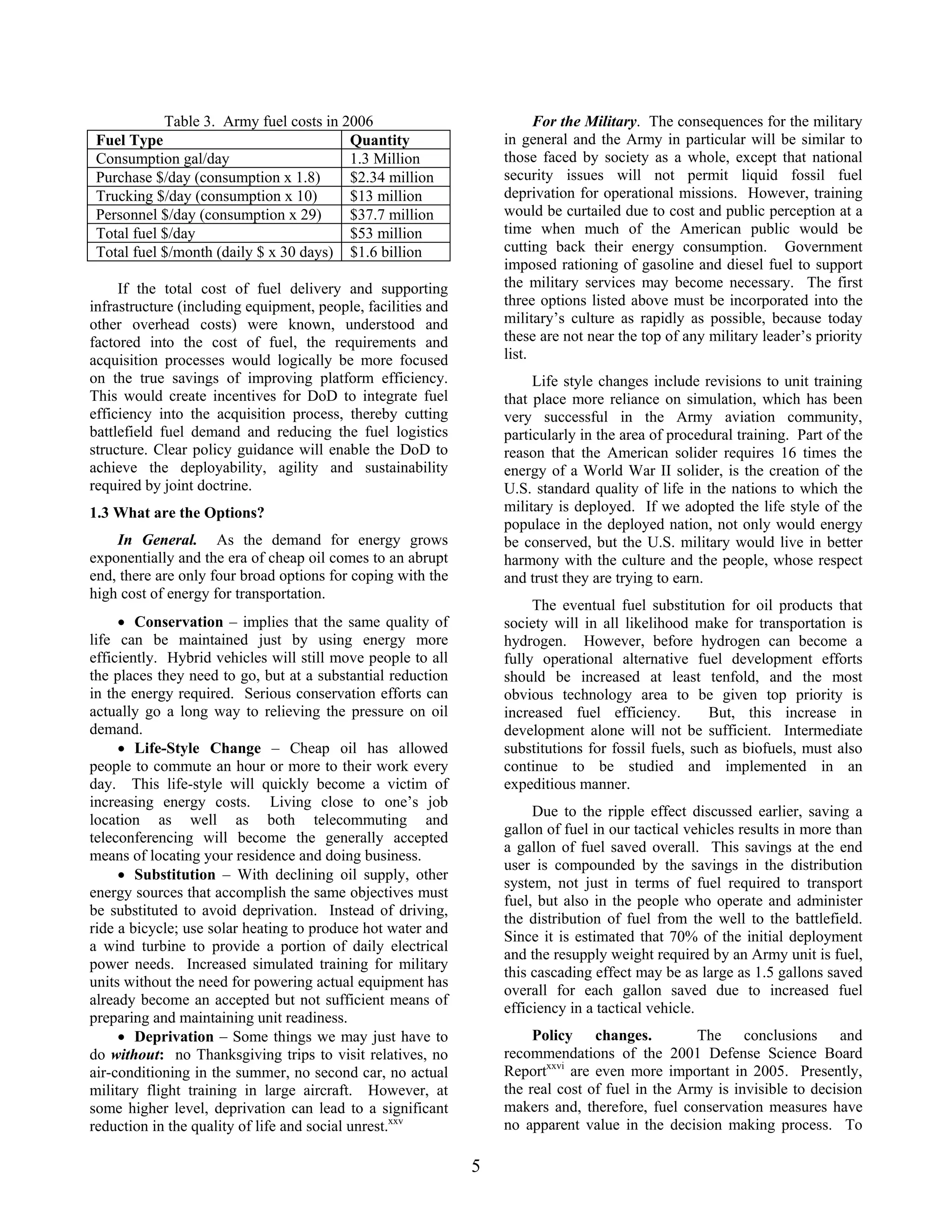 For the Military. The consequences for the military
in general and the Army in particular will be similar to
those faced by society as a whole, except that national
security issues will not permit liquid fossil fuel
deprivation for operational missions. However, training
would be curtailed due to cost and public perception at a
time when much of the American public would be
cutting back their energy consumption. Government
imposed rationing of gasoline and diesel fuel to support
the military services may become necessary. The first
three options listed above must be incorporated into the
military’s culture as rapidly as possible, because today
these are not near the top of any military leader’s priority
list.
Table 3. Army fuel costs in 2006
Fuel Type Quantity
Consumption gal/day 1.3 Million
Purchase $/day (consumption x 1.8) $2.34 million
Trucking $/day (consumption x 10) $13 million
Personnel $/day (consumption x 29) $37.7 million
Total fuel $/day $53 million
Total fuel $/month (daily $ x 30 days) $1.6 billion
If the total cost of fuel delivery and supporting
infrastructure (including equipment, people, facilities and
other overhead costs) were known, understood and
factored into the cost of fuel, the requirements and
acquisition processes would logically be more focused
on the true savings of improving platform efficiency.
This would create incentives for DoD to integrate fuel
efficiency into the acquisition process, thereby cutting
battlefield fuel demand and reducing the fuel logistics
structure. Clear policy guidance will enable the DoD to
achieve the deployability, agility and sustainability
required by joint doctrine.
Life style changes include revisions to unit training
that place more reliance on simulation, which has been
very successful in the Army aviation community,
particularly in the area of procedural training. Part of the
reason that the American solider requires 16 times the
energy of a World War II solider, is the creation of the
U.S. standard quality of life in the nations to which the
military is deployed. If we adopted the life style of the
populace in the deployed nation, not only would energy
be conserved, but the U.S. military would live in better
harmony with the culture and the people, whose respect
and trust they are trying to earn.
1.3 What are the Options?
In General. As the demand for energy grows
exponentially and the era of cheap oil comes to an abrupt
end, there are only four broad options for coping with the
high cost of energy for transportation.
The eventual fuel substitution for oil products that
society will in all likelihood make for transportation is
hydrogen. However, before hydrogen can become a
fully operational alternative fuel development efforts
should be increased at least tenfold, and the most
obvious technology area to be given top priority is
increased fuel efficiency. But, this increase in
development alone will not be sufficient. Intermediate
substitutions for fossil fuels, such as biofuels, must also
continue to be studied and implemented in an
expeditious manner.
• Conservation – implies that the same quality of
life can be maintained just by using energy more
efficiently. Hybrid vehicles will still move people to all
the places they need to go, but at a substantial reduction
in the energy required. Serious conservation efforts can
actually go a long way to relieving the pressure on oil
demand.
• Life-Style Change – Cheap oil has allowed
people to commute an hour or more to their work every
day. This life-style will quickly become a victim of
increasing energy costs. Living close to one’s job
location as well as both telecommuting and
teleconferencing will become the generally accepted
means of locating your residence and doing business.
Due to the ripple effect discussed earlier, saving a
gallon of fuel in our tactical vehicles results in more than
a gallon of fuel saved overall. This savings at the end
user is compounded by the savings in the distribution
system, not just in terms of fuel required to transport
fuel, but also in the people who operate and administer
the distribution of fuel from the well to the battlefield.
Since it is estimated that 70% of the initial deployment
and the resupply weight required by an Army unit is fuel,
this cascading effect may be as large as 1.5 gallons saved
overall for each gallon saved due to increased fuel
efficiency in a tactical vehicle.
• Substitution – With declining oil supply, other
energy sources that accomplish the same objectives must
be substituted to avoid deprivation. Instead of driving,
ride a bicycle; use solar heating to produce hot water and
a wind turbine to provide a portion of daily electrical
power needs. Increased simulated training for military
units without the need for powering actual equipment has
already become an accepted but not sufficient means of
preparing and maintaining unit readiness.
Policy changes. The conclusions and
recommendations of the 2001 Defense Science Board
Reportxxvi
are even more important in 2005. Presently,
the real cost of fuel in the Army is invisible to decision
makers and, therefore, fuel conservation measures have
no apparent value in the decision making process. To
• Deprivation – Some things we may just have to
do without: no Thanksgiving trips to visit relatives, no
air-conditioning in the summer, no second car, no actual
military flight training in large aircraft. However, at
some higher level, deprivation can lead to a significant
reduction in the quality of life and social unrest.xxv
5
 