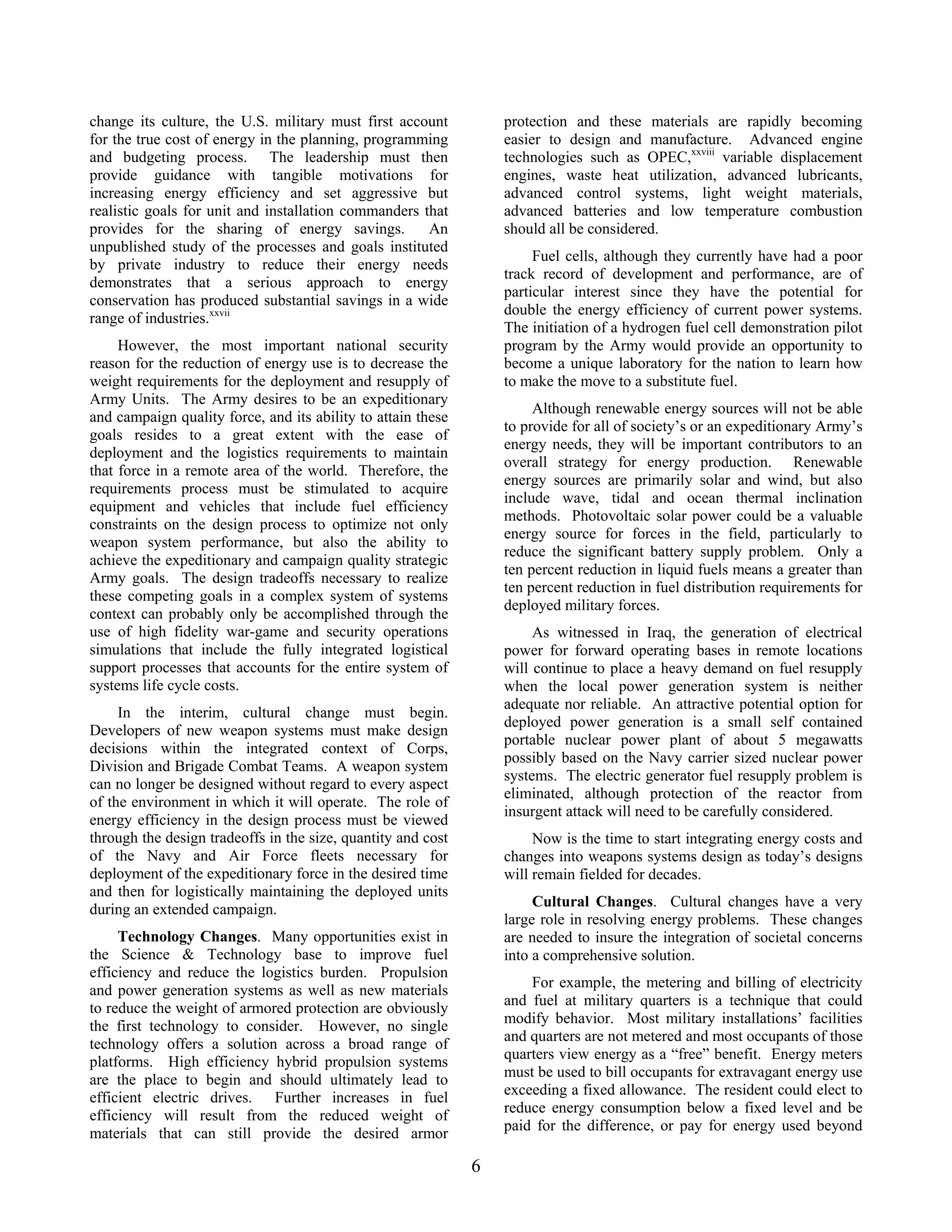 change its culture, the U.S. military must first account
for the true cost of energy in the planning, programming
and budgeting process. The leadership must then
provide guidance with tangible motivations for
increasing energy efficiency and set aggressive but
realistic goals for unit and installation commanders that
provides for the sharing of energy savings. An
unpublished study of the processes and goals instituted
by private industry to reduce their energy needs
demonstrates that a serious approach to energy
conservation has produced substantial savings in a wide
range of industries.xxvii
However, the most important national security
reason for the reduction of energy use is to decrease the
weight requirements for the deployment and resupply of
Army Units. The Army desires to be an expeditionary
and campaign quality force, and its ability to attain these
goals resides to a great extent with the ease of
deployment and the logistics requirements to maintain
that force in a remote area of the world. Therefore, the
requirements process must be stimulated to acquire
equipment and vehicles that include fuel efficiency
constraints on the design process to optimize not only
weapon system performance, but also the ability to
achieve the expeditionary and campaign quality strategic
Army goals. The design tradeoffs necessary to realize
these competing goals in a complex system of systems
context can probably only be accomplished through the
use of high fidelity war-game and security operations
simulations that include the fully integrated logistical
support processes that accounts for the entire system of
systems life cycle costs.
In the interim, cultural change must begin.
Developers of new weapon systems must make design
decisions within the integrated context of Corps,
Division and Brigade Combat Teams. A weapon system
can no longer be designed without regard to every aspect
of the environment in which it will operate. The role of
energy efficiency in the design process must be viewed
through the design tradeoffs in the size, quantity and cost
of the Navy and Air Force fleets necessary for
deployment of the expeditionary force in the desired time
and then for logistically maintaining the deployed units
during an extended campaign.
Technology Changes. Many opportunities exist in
the Science & Technology base to improve fuel
efficiency and reduce the logistics burden. Propulsion
and power generation systems as well as new materials
to reduce the weight of armored protection are obviously
the first technology to consider. However, no single
technology offers a solution across a broad range of
platforms. High efficiency hybrid propulsion systems
are the place to begin and should ultimately lead to
efficient electric drives. Further increases in fuel
efficiency will result from the reduced weight of
materials that can still provide the desired armor
protection and these materials are rapidly becoming
easier to design and manufacture. Advanced engine
technologies such as OPEC,xxviii
variable displacement
engines, waste heat utilization, advanced lubricants,
advanced control systems, light weight materials,
advanced batteries and low temperature combustion
should all be considered.
Fuel cells, although they currently have had a poor
track record of development and performance, are of
particular interest since they have the potential for
double the energy efficiency of current power systems.
The initiation of a hydrogen fuel cell demonstration pilot
program by the Army would provide an opportunity to
become a unique laboratory for the nation to learn how
to make the move to a substitute fuel.
Although renewable energy sources will not be able
to provide for all of society’s or an expeditionary Army’s
energy needs, they will be important contributors to an
overall strategy for energy production. Renewable
energy sources are primarily solar and wind, but also
include wave, tidal and ocean thermal inclination
methods. Photovoltaic solar power could be a valuable
energy source for forces in the field, particularly to
reduce the significant battery supply problem. Only a
ten percent reduction in liquid fuels means a greater than
ten percent reduction in fuel distribution requirements for
deployed military forces.
As witnessed in Iraq, the generation of electrical
power for forward operating bases in remote locations
will continue to place a heavy demand on fuel resupply
when the local power generation system is neither
adequate nor reliable. An attractive potential option for
deployed power generation is a small self contained
portable nuclear power plant of about 5 megawatts
possibly based on the Navy carrier sized nuclear power
systems. The electric generator fuel resupply problem is
eliminated, although protection of the reactor from
insurgent attack will need to be carefully considered.
Now is the time to start integrating energy costs and
changes into weapons systems design as today’s designs
will remain fielded for decades.
Cultural Changes. Cultural changes have a very
large role in resolving energy problems. These changes
are needed to insure the integration of societal concerns
into a comprehensive solution.
For example, the metering and billing of electricity
and fuel at military quarters is a technique that could
modify behavior. Most military installations’ facilities
and quarters are not metered and most occupants of those
quarters view energy as a “free” benefit. Energy meters
must be used to bill occupants for extravagant energy use
exceeding a fixed allowance. The resident could elect to
reduce energy consumption below a fixed level and be
paid for the difference, or pay for energy used beyond
6
 