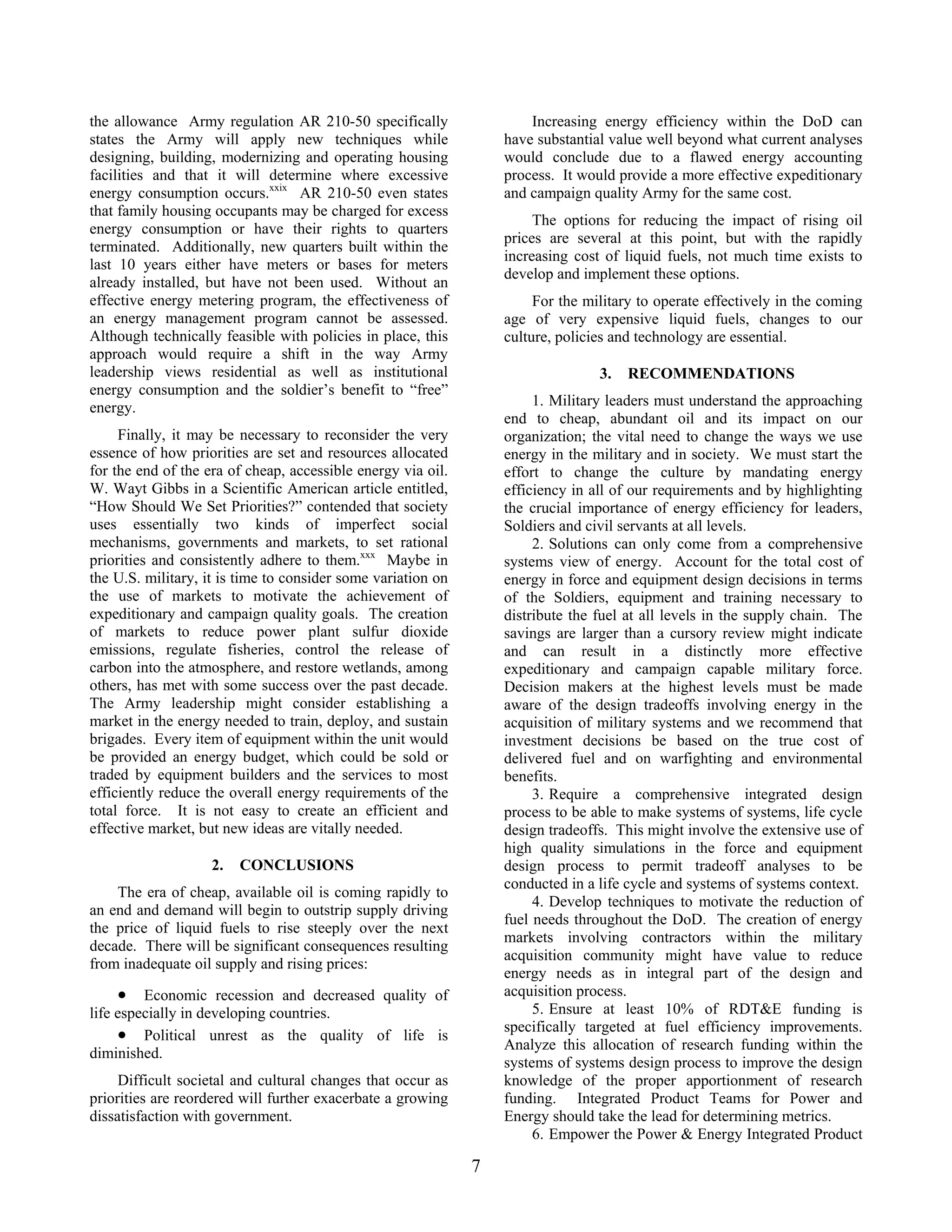 Increasing energy efficiency within the DoD can
have substantial value well beyond what current analyses
would conclude due to a flawed energy accounting
process. It would provide a more effective expeditionary
and campaign quality Army for the same cost.
the allowance Army regulation AR 210-50 specifically
states the Army will apply new techniques while
designing, building, modernizing and operating housing
facilities and that it will determine where excessive
energy consumption occurs.xxix
AR 210-50 even states
that family housing occupants may be charged for excess
energy consumption or have their rights to quarters
terminated. Additionally, new quarters built within the
last 10 years either have meters or bases for meters
already installed, but have not been used. Without an
effective energy metering program, the effectiveness of
an energy management program cannot be assessed.
Although technically feasible with policies in place, this
approach would require a shift in the way Army
leadership views residential as well as institutional
energy consumption and the soldier’s benefit to “free”
energy.
The options for reducing the impact of rising oil
prices are several at this point, but with the rapidly
increasing cost of liquid fuels, not much time exists to
develop and implement these options.
For the military to operate effectively in the coming
age of very expensive liquid fuels, changes to our
culture, policies and technology are essential.
3. RECOMMENDATIONS
1. Military leaders must understand the approaching
end to cheap, abundant oil and its impact on our
organization; the vital need to change the ways we use
energy in the military and in society. We must start the
effort to change the culture by mandating energy
efficiency in all of our requirements and by highlighting
the crucial importance of energy efficiency for leaders,
Soldiers and civil servants at all levels.
Finally, it may be necessary to reconsider the very
essence of how priorities are set and resources allocated
for the end of the era of cheap, accessible energy via oil.
W. Wayt Gibbs in a Scientific American article entitled,
“How Should We Set Priorities?” contended that society
uses essentially two kinds of imperfect social
mechanisms, governments and markets, to set rational
priorities and consistently adhere to them.xxx
Maybe in
the U.S. military, it is time to consider some variation on
the use of markets to motivate the achievement of
expeditionary and campaign quality goals. The creation
of markets to reduce power plant sulfur dioxide
emissions, regulate fisheries, control the release of
carbon into the atmosphere, and restore wetlands, among
others, has met with some success over the past decade.
The Army leadership might consider establishing a
market in the energy needed to train, deploy, and sustain
brigades. Every item of equipment within the unit would
be provided an energy budget, which could be sold or
traded by equipment builders and the services to most
efficiently reduce the overall energy requirements of the
total force. It is not easy to create an efficient and
effective market, but new ideas are vitally needed.
2. Solutions can only come from a comprehensive
systems view of energy. Account for the total cost of
energy in force and equipment design decisions in terms
of the Soldiers, equipment and training necessary to
distribute the fuel at all levels in the supply chain. The
savings are larger than a cursory review might indicate
and can result in a distinctly more effective
expeditionary and campaign capable military force.
Decision makers at the highest levels must be made
aware of the design tradeoffs involving energy in the
acquisition of military systems and we recommend that
investment decisions be based on the true cost of
delivered fuel and on warfighting and environmental
benefits.
3. Require a comprehensive integrated design
process to be able to make systems of systems, life cycle
design tradeoffs. This might involve the extensive use of
high quality simulations in the force and equipment
design process to permit tradeoff analyses to be
conducted in a life cycle and systems of systems context.
2. CONCLUSIONS
The era of cheap, available oil is coming rapidly to
an end and demand will begin to outstrip supply driving
the price of liquid fuels to rise steeply over the next
decade. There will be significant consequences resulting
from inadequate oil supply and rising prices:
4. Develop techniques to motivate the reduction of
fuel needs throughout the DoD. The creation of energy
markets involving contractors within the military
acquisition community might have value to reduce
energy needs as in integral part of the design and
acquisition process.• Economic recession and decreased quality of
life especially in developing countries. 5. Ensure at least 10% of RDT&E funding is
specifically targeted at fuel efficiency improvements.
Analyze this allocation of research funding within the
systems of systems design process to improve the design
knowledge of the proper apportionment of research
funding. Integrated Product Teams for Power and
Energy should take the lead for determining metrics.
• Political unrest as the quality of life is
diminished.
Difficult societal and cultural changes that occur as
priorities are reordered will further exacerbate a growing
dissatisfaction with government.
6. Empower the Power & Energy Integrated Product
7
 