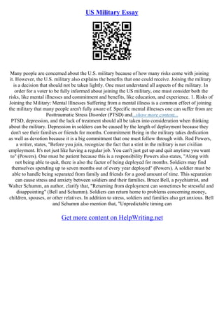 US Military Essay
Many people are concerned about the U.S. military because of how many risks come with joining
it. However, the U.S. military also explains the benefits that one could receive. Joining the military
is a decision that should not be taken lightly. One must understand all aspects of the military. In
order for a voter to be fully informed about joining the US military, one must consider both the
risks, like mental illnesses and commitment and benefits, like education, and experience. 1. Risks of
Joining the Military: Mental Illnesses Suffering from a mental illness is a common effect of joining
the military that many people aren't fully aware of. Specific mental illnesses one can suffer from are
Posttraumatic Stress Disorder (PTSD) and...show more content...
PTSD, depression, and the lack of treatment should all be taken into consideration when thinking
about the military. Depression in soldiers can be caused by the length of deployment because they
don't see their families or friends for months. Commitment Being in the military takes dedication
as well as devotion because it is a big commitment that one must follow through with. Rod Powers,
a writer, states, "Before you join, recognize the fact that a stint in the military is not civilian
employment. It's not just like having a regular job. You can't just get up and quit anytime you want
to" (Powers). One must be patient because this is a responsibility Powers also states, "Along with
not being able to quit, there is also the factor of being deployed for months. Soldiers may find
themselves spending up to seven months out of every year deployed" (Powers). A soldier must be
able to handle being separated from family and friends for a good amount of time. This separation
can cause stress and anxiety between soldiers and their families. Bruce Bell, a psychiatrist, and
Walter Schumm, an author, clarify that, "Returning from deployment can sometimes be stressful and
disappointing" (Bell and Schumm). Soldiers can return home to problems concerning money,
children, spouses, or other relatives. In addition to stress, soldiers and families also get anxious. Bell
and Schumm also mention that, "Unpredictable timing can
Get more content on HelpWriting.net
 