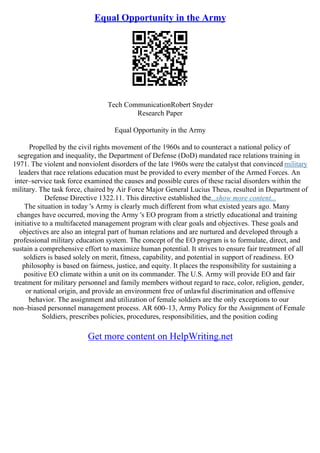 Equal Opportunity in the Army
Tech CommunicationRobert Snyder
Research Paper
Equal Opportunity in the Army
Propelled by the civil rights movement of the 1960s and to counteract a national policy of
segregation and inequality, the Department of Defense (DoD) mandated race relations training in
1971. The violent and nonviolent disorders of the late 1960s were the catalyst that convinced military
leaders that race relations education must be provided to every member of the Armed Forces. An
inter–service task force examined the causes and possible cures of these racial disorders within the
military. The task force, chaired by Air Force Major General Lucius Theus, resulted in Department of
Defense Directive 1322.11. This directive established the...show more content...
The situation in today 's Army is clearly much different from what existed years ago. Many
changes have occurred, moving the Army 's EO program from a strictly educational and training
initiative to a multifaceted management program with clear goals and objectives. These goals and
objectives are also an integral part of human relations and are nurtured and developed through a
professional military education system. The concept of the EO program is to formulate, direct, and
sustain a comprehensive effort to maximize human potential. It strives to ensure fair treatment of all
soldiers is based solely on merit, fitness, capability, and potential in support of readiness. EO
philosophy is based on fairness, justice, and equity. It places the responsibility for sustaining a
positive EO climate within a unit on its commander. The U.S. Army will provide EO and fair
treatment for military personnel and family members without regard to race, color, religion, gender,
or national origin, and provide an environment free of unlawful discrimination and offensive
behavior. The assignment and utilization of female soldiers are the only exceptions to our
non–biased personnel management process. AR 600–13, Army Policy for the Assignment of Female
Soldiers, prescribes policies, procedures, responsibilities, and the position coding
Get more content on HelpWriting.net
 