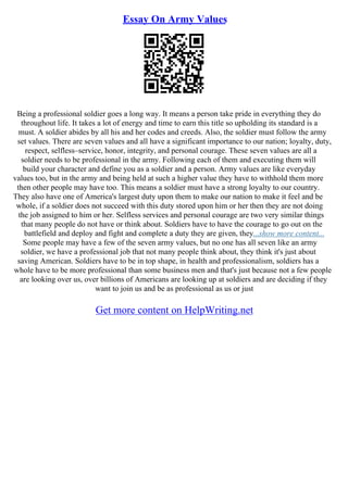 Essay On Army Values
Being a professional soldier goes a long way. It means a person take pride in everything they do
throughout life. It takes a lot of energy and time to earn this title so upholding its standard is a
must. A soldier abides by all his and her codes and creeds. Also, the soldier must follow the army
set values. There are seven values and all have a significant importance to our nation; loyalty, duty,
respect, selfless–service, honor, integrity, and personal courage. These seven values are all a
soldier needs to be professional in the army. Following each of them and executing them will
build your character and define you as a soldier and a person. Army values are like everyday
values too, but in the army and being held at such a higher value they have to withhold them more
then other people may have too. This means a soldier must have a strong loyalty to our country.
They also have one of America's largest duty upon them to make our nation to make it feel and be
whole, if a soldier does not succeed with this duty stored upon him or her then they are not doing
the job assigned to him or her. Selfless services and personal courage are two very similar things
that many people do not have or think about. Soldiers have to have the courage to go out on the
battlefield and deploy and fight and complete a duty they are given, they...show more content...
Some people may have a few of the seven army values, but no one has all seven like an army
soldier, we have a professional job that not many people think about, they think it's just about
saving American. Soldiers have to be in top shape, in health and professionalism, soldiers has a
whole have to be more professional than some business men and that's just because not a few people
are looking over us, over billions of Americans are looking up at soldiers and are deciding if they
want to join us and be as professional as us or just
Get more content on HelpWriting.net
 