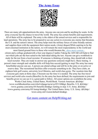 The Army Essay
There are many job oppurtunitiesin the army. Anyone one can join and be anything he wants. In the
army everyone has the chance to travel the world. The army has certain benefits and requirements.
All of them will be explained. The army is the oldest of the armed services and is responsible for
land operations. The army has to be prepared to use any action to overcome any enemy that threatens
the U.S. and the nation's intrest. The army helps train the military forces of some friendly nations
and supplies them with the equipment their nation needs. (Army) "While aspiring to be the
most esteemed institution in the nation, we will remain the most respectedarmy in the world and
most feared ground force to those who would threaten the...show more content...
citizen and a college graduatewith a four year degree.(3 paths) Taking the ASVAB will help to find
out which jobs are the best suited to the individual taking the test. Anyone can get a workbook to
study for the test from a local recruiter. If someone is thinking of joining, they should talk to their
local recruiter. They are ready to answer any questions someone might have. Basic traning. A
person's inner strength and valuable skills will help him succed.(getting in step) The army has many
benefitsthat anyone can use. A person can attend college and still be in the army or on active or
reserve duty. The recreational facilities offer everyone something to do. They have clubs, an
eighteen hole golf course, univeristy level libraries, and world class gyms. The vacation time that
everyone gets starts at thirty days. Chooseto use the time it is needed. The army has free travel
services and world calss resorts.(Benefits) As the army has been defined, the requirements to join and
benefits given we can see it is a great path to follow. All career options are availablein the army.
Works Cited Army, United States, World Book. Version American. <http:/
/www.worldbookonline.com/wbol/wbpage/na/ar/co/031140> Benefits. U.S. <http:/
/www.goarmy.com/army101/benefits.htm> Getting in step. U.S. Army. <http:/
/www,goarmy.com/army101/instep.htm> The United States Army. U.S. Army. <http:/
/www.army.mil/vission/default.htm>
Get more content on HelpWriting.net
 