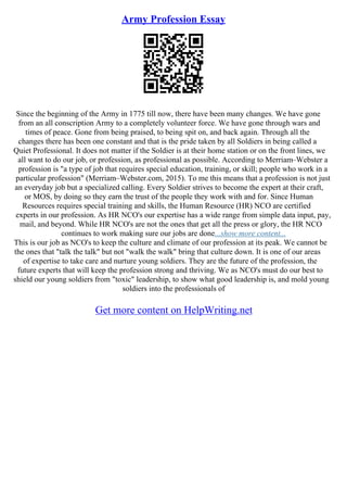 Army Profession Essay
Since the beginning of the Army in 1775 till now, there have been many changes. We have gone
from an all conscription Army to a completely volunteer force. We have gone through wars and
times of peace. Gone from being praised, to being spit on, and back again. Through all the
changes there has been one constant and that is the pride taken by all Soldiers in being called a
Quiet Professional. It does not matter if the Soldier is at their home station or on the front lines, we
all want to do our job, or profession, as professional as possible. According to Merriam–Webster a
profession is "a type of job that requires special education, training, or skill; people who work in a
particular profession" (Merriam–Webster.com, 2015). To me this means that a profession is not just
an everyday job but a specialized calling. Every Soldier strives to become the expert at their craft,
or MOS, by doing so they earn the trust of the people they work with and for. Since Human
Resources requires special training and skills, the Human Resource (HR) NCO are certified
experts in our profession. As HR NCO's our expertise has a wide range from simple data input, pay,
mail, and beyond. While HR NCO's are not the ones that get all the press or glory, the HR NCO
continues to work making sure our jobs are done...show more content...
This is our job as NCO's to keep the culture and climate of our profession at its peak. We cannot be
the ones that "talk the talk" but not "walk the walk" bring that culture down. It is one of our areas
of expertise to take care and nurture young soldiers. They are the future of the profession, the
future experts that will keep the profession strong and thriving. We as NCO's must do our best to
shield our young soldiers from "toxic" leadership, to show what good leadership is, and mold young
soldiers into the professionals of
Get more content on HelpWriting.net
 