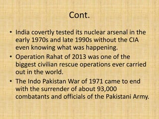 Cont.
• India covertly tested its nuclear arsenal in the
early 1970s and late 1990s without the CIA
even knowing what was happening.
• Operation Rahat of 2013 was one of the
biggest civilian rescue operations ever carried
out in the world.
• The Indo Pakistan War of 1971 came to end
with the surrender of about 93,000
combatants and officials of the Pakistani Army.
 