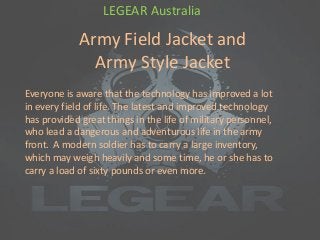 Army Field Jacket and
Army Style Jacket
LEGEAR Australia
Everyone is aware that the technology has improved a lot
in every field of life. The latest and improved technology
has provided great things in the life of military personnel,
who lead a dangerous and adventurous life in the army
front. A modern soldier has to carry a large inventory,
which may weigh heavily and some time, he or she has to
carry a load of sixty pounds or even more.
 