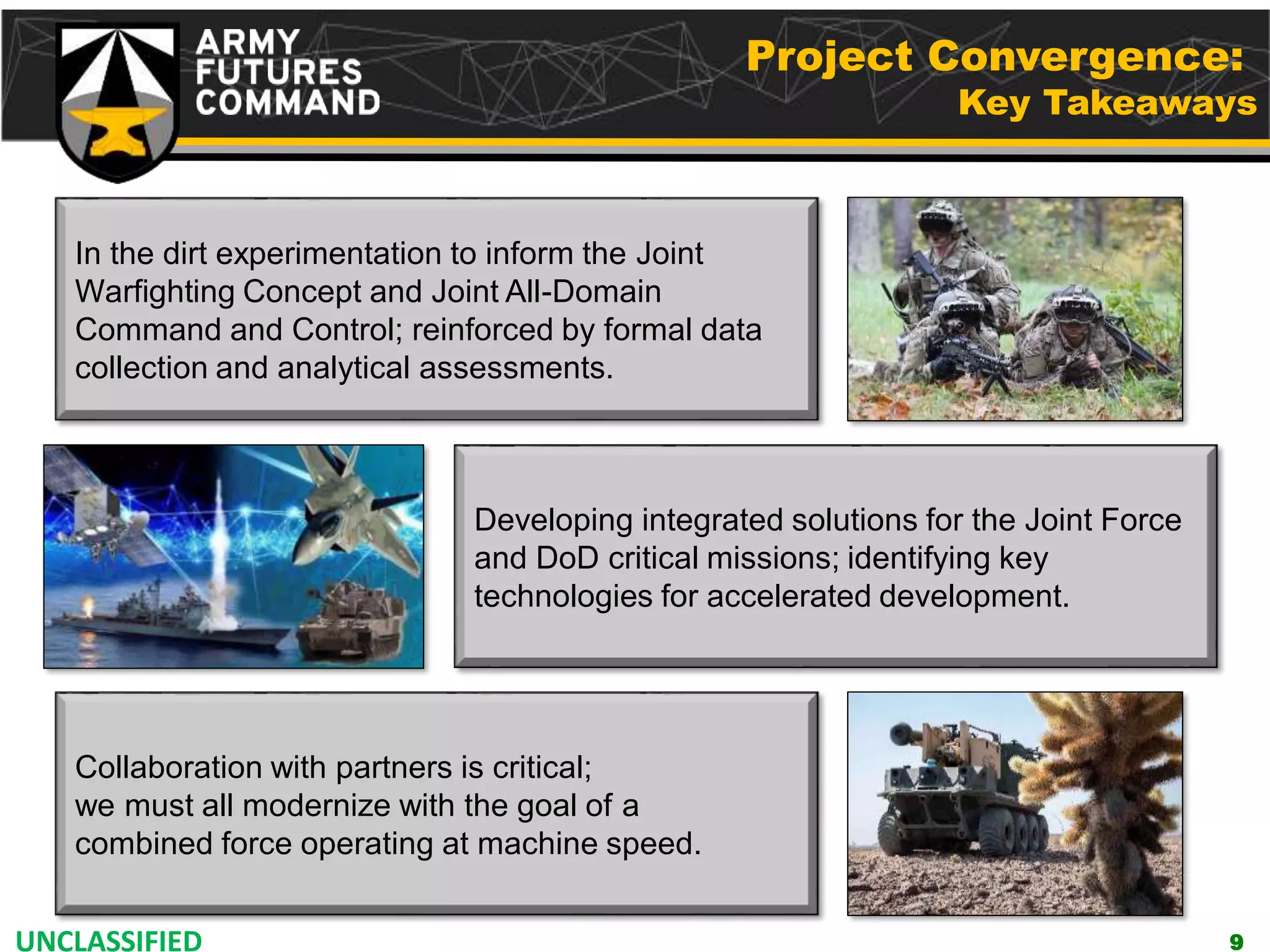 UNCLASSIFIED
In the dirt experimentation to inform the Joint
Warfighting Concept and Joint All-Domain
Command and Control; reinforced by formal data
collection and analytical assessments.
Developing integrated solutions for the Joint Force
and DoD critical missions; identifying key
technologies for accelerated development.
Collaboration with partners is critical;
we must all modernize with the goal of a
combined force operating at machine speed.
9
Project Convergence:
Key Takeaways
 