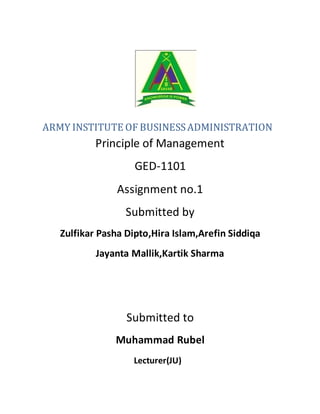 ARMY INSTITUTE OF BUSINESSADMINISTRATION
Principle of Management
GED-1101
Assignment no.1
Submitted by
Zulfikar Pasha Dipto,Hira Islam,Arefin Siddiqa
Jayanta Mallik,Kartik Sharma
Submitted to
Muhammad Rubel
Lecturer(JU)
 